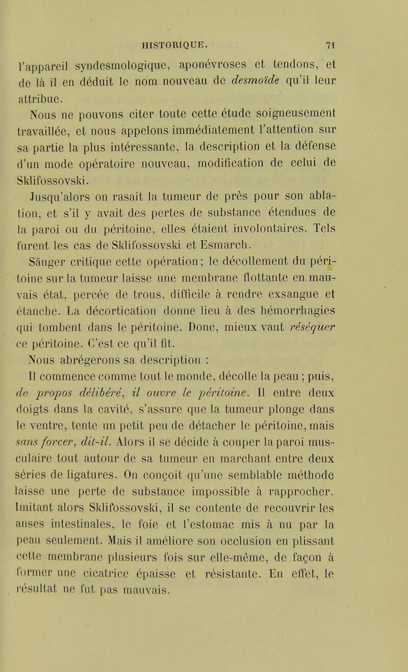 l'appareil syndesmologiqae, aponévroses et tendons, et. de là il en déduit le nom nouveau de desmoïde qu'il leur attribue. Nous ne pouvons citer toute cette étude soigneusement travaillée, et nous appelons immédiatement l'attention sur sa partie la plus intéressante, la description et la défense d'un mode opératoire nouveau, modification de celui de Sklifossovski. Jusqu'alors on rasait la tumeur de près pour son abla- tion, et s'il y avait des pertes de substance étendues de la paroi ou du péritoine, elles étaient involontaires. Tels furent les cas de Sklifossovski et Esmarcb. Sânger critique cette opération ; le décollement du péri- toine sur la tumeur laisse une membrane flottante en mau- vais état, percée de trous, difficile à rendre exsangue et étanche. La décortication donne lieu à des bémorrbagies qui tombent dans le péritoine. Donc, mieux vaut réséquer ce péritoine. C'est ce qu'il fit. Nous abrégerons sa description : 11 commence comme tout le monde, décolle la peau ; puis, de pî'opos délibéré^ il ouvre le péritoine. Il entre deux doigts dans la cavité, s'assure que la tumeur plonge dans le ventre, tente un petit peu de détacher le péritoine, mais sans forcer^ dit-il. Alors il se décide à couper la paroi mus- culaire tout autour de sa tumeur en marchant entre deux séries de ligatures. On conçoit qu'une semblable méthode laisse une perte de substance impossible à rapprocher. Imitant alors Sklifossovski, il se contente de recouvrir les anses intestinales, le foie et l'estomac mis à nu par la peau seulement. Mais il améliore son occlusion en plissant cette membrane plusieurs fois sur elle-même, de façon à former une cicatrice épaisse et résistante. En effet, le résultat ne fut pas mauvais.