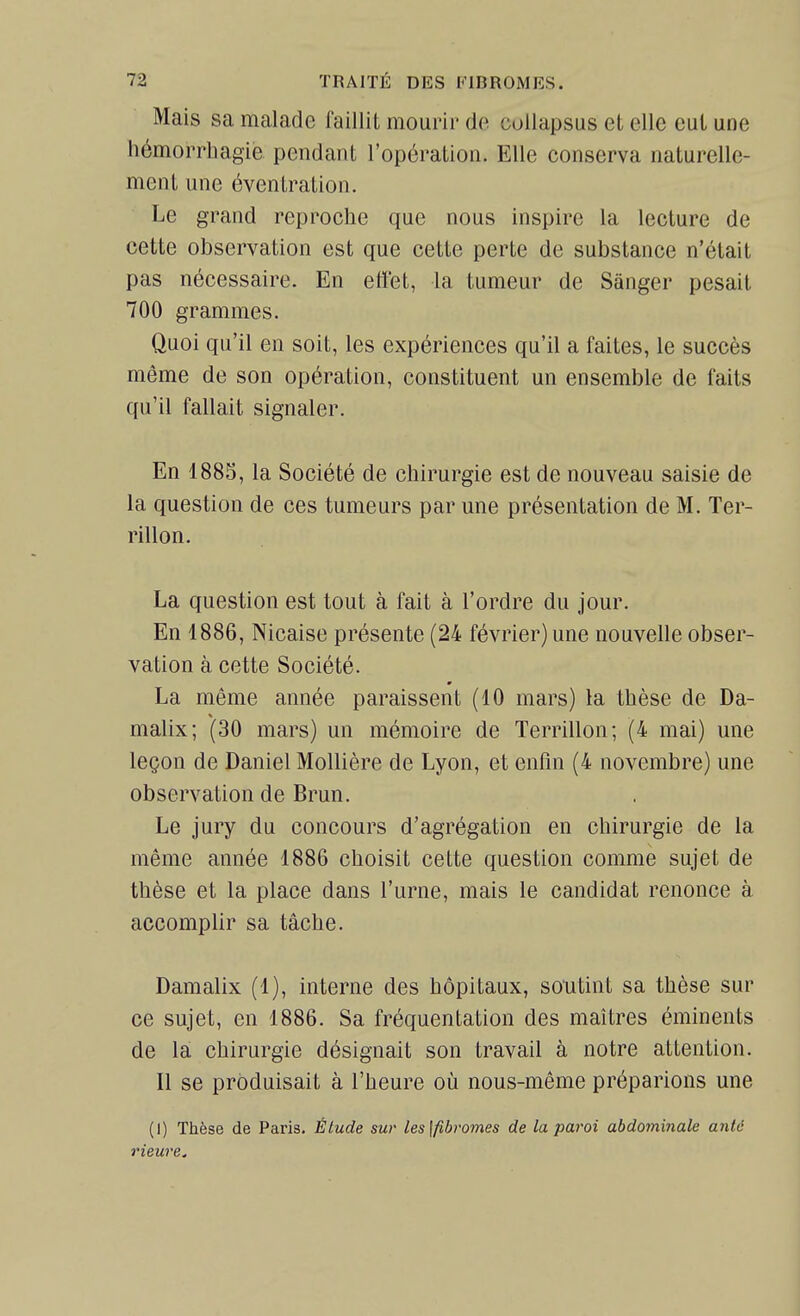 Mais sa malade faillit mourir do coUapsus et elle eut une hémorrhagie pendant l'opération. Elle conserva naturelle- ment une éventration. Le grand reproche que nous inspire la lecture de cette observation est que cette perte de substance n'était pas nécessaire. En effet, la tumeur de Sànger pesait 700 grammes. Quoi qu'il en soit, les expériences qu'il a faites, le succès môme de son opération, constituent un ensemble de faits qu'il fallait signaler. En 1885, la Société de chirurgie est de nouveau saisie de la question de ces tumeurs par une présentation de M. Ter- rillon. La question est tout à fait à l'ordre du jour. En 1886, Nicaise présente (24 février) une nouvelle obser- vation à cette Société. La même année paraissent (10 mars) la thèse de Da- malix; (30 mars) un mémoire de Terrillon; (4 mai) une leçon de Daniel MoUière de Lyon, et enfin (4 novembre) une observation de Brun. Le jury du concours d'agrégation en chirurgie de la même année 1886 choisit cette question comme sujet de thèse et la place dans l'urne, mais le candidat renonce à accomplir sa tâche. Damalix (1), interne des hôpitaux, soutint sa thèse sur ce sujet, en 1886. Sa fréquentation des maîtres éminents de la chirurgie désignait son travail à notre attention. Il se produisait à l'heure où nous-même préparions une (I) Thèse de Paris. Étude sur les\fibvomes de la paroi abdominale antc rieure.