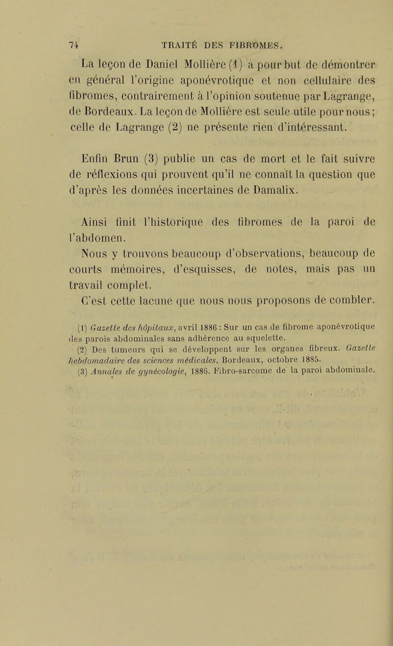 La leçon de Daniel Mollière (4) a pour but de démontrer en général l'origine aponévrotique et non cellulaire des fibromes, contrairement à l'opinion soutenue parLagrange, de Bordeaux, La leçon de Mollière est seule utile pour nous; celle de Lagrange (2) ne présente rien d'intéressant. Enfin Brun (3) publie un cas de mort et le fait suivre de réflexions qui prouvent qu'il ne connaît la question que d'après les données incertaines de Damalix. Ainsi finit l'historique des fibromes de la paroi de l'abdomen. Nous y trouvons beaucoup d'observations, beaucoup de courts mémoires, d'esquisses, de notes, mais pas un travail complet. C'est cette lacune que nous nous proposons de combler. (1) Gazette des hôpitaux, avril 1886 : Sur un cas de fibrome aponévrotique des parois abdominales sans adhérence au squeleUe. (2) Des tumeurs qui se développent sur les organes fibreux. Gazelle hebdomadaire des sciences médicales, Bordeaux, octobre 1885. (3) Annales de gynécologie, 1886. Fibro-sarcome de la paroi abdominale.