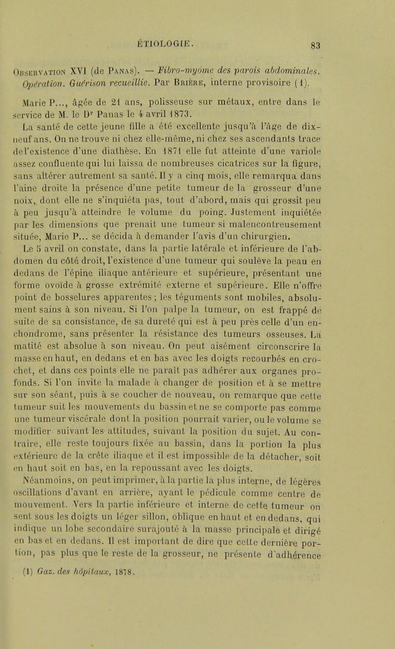 Observation XVI (de Panas). — Fibro-myome des parois abdominales. Opération. Guérison recueillie. Par Brière, interne provisoire (1). Marie P..., âgée de 21 ans, polisseuse sur métaux, entre dans le service de M. le D Panas le 4 avril 1873. La santé de cette jeune fille a été excellente jusqu'à l'âge de dix- iii;uf ans. On ne trouve ni chez elle-même, ni chez ses ascendants trace de l'existence d'une diathèse. En 1871 elle fut atteinte d'une variole j-issez confluentequi lui laissa de nombreuses cicatrices sur la flgure, sans altérer autrement sa santé. Il y a cinq mois, elle remarqua dans l'aine droite la présence d'une petite tumeur de la grosseur d'une noix, dont elle ne s'inquiéta pas, tout d'abord, mais qui grossit peu h peu jusqu'à atteindre le volume du poing. Justement inquiétée par les dimensions que prenait une tumeur si malencontreusement située, Marie P... se décida à demander l'avis d'un chirurgien. Le 5 avril on constate, dans la partie latérale et inférieure de l'ab- domen du côté droit, l'existence d'une tumeur qui soulève la peau en dedans de l'épine iliaque antérieure et supérieure, présentant une forme ovoïde à grosse extrémité externe et supérieure. Elle n'ofTre point de bosselures apparentes ; les téguments sont mobiles, absolu- ment sains à son niveau. Si l'on palpe la tumeur, on est frappé de suite de sa consistance, de sa dureté qui est à peu près celle d'un en- chondrome, sans présenter la résistance des tumeurs osseuses. La matité est absolue à son niveau. On peut aisément circonscrire la masse en haut, en dedans et en bas avec les doigts recourbés en cro- chet, et dans ces points elle ne parait pas adhérer aux organes pro- fonds. Si l'on invite la malade à changer de position et à se mettre sur son séant, puis à se coucher de nouveau, on remarque que cette tumeur suit les mouvements du bassin et ne se comporte pas comme une tumeur viscérale dont la position pourrait varier, ou le volume se modifier' suivant les attitudes, suivant la position du sujet. Au con- traire, elle reste toujours fixée au bassin, dans la portion la plus fxtérieure de la crête iliaque et il est impossible de la détacher, soit (Ml haut soit en bas, en la repoussant avec les doigts. Néanmoins, on peut imprimer, à la partie la plus interne, de légères oscillations d'avant en arrière, ayant le pédicule comme centre de mouvement. Vers la partie inférieure et interne de celte tumeur on sent sous les doigts un léger sillon, oblique en haut et en dedans, qui indique un lobe secondaire surajouté à la masse principale et dirigé en bas et en dedans. 11 est important de dire que cette dernière por- tion, pas plus que le reste de la grosseur, ne présente d'adhérence (1) Gaz. des hâpitmix, 1878.