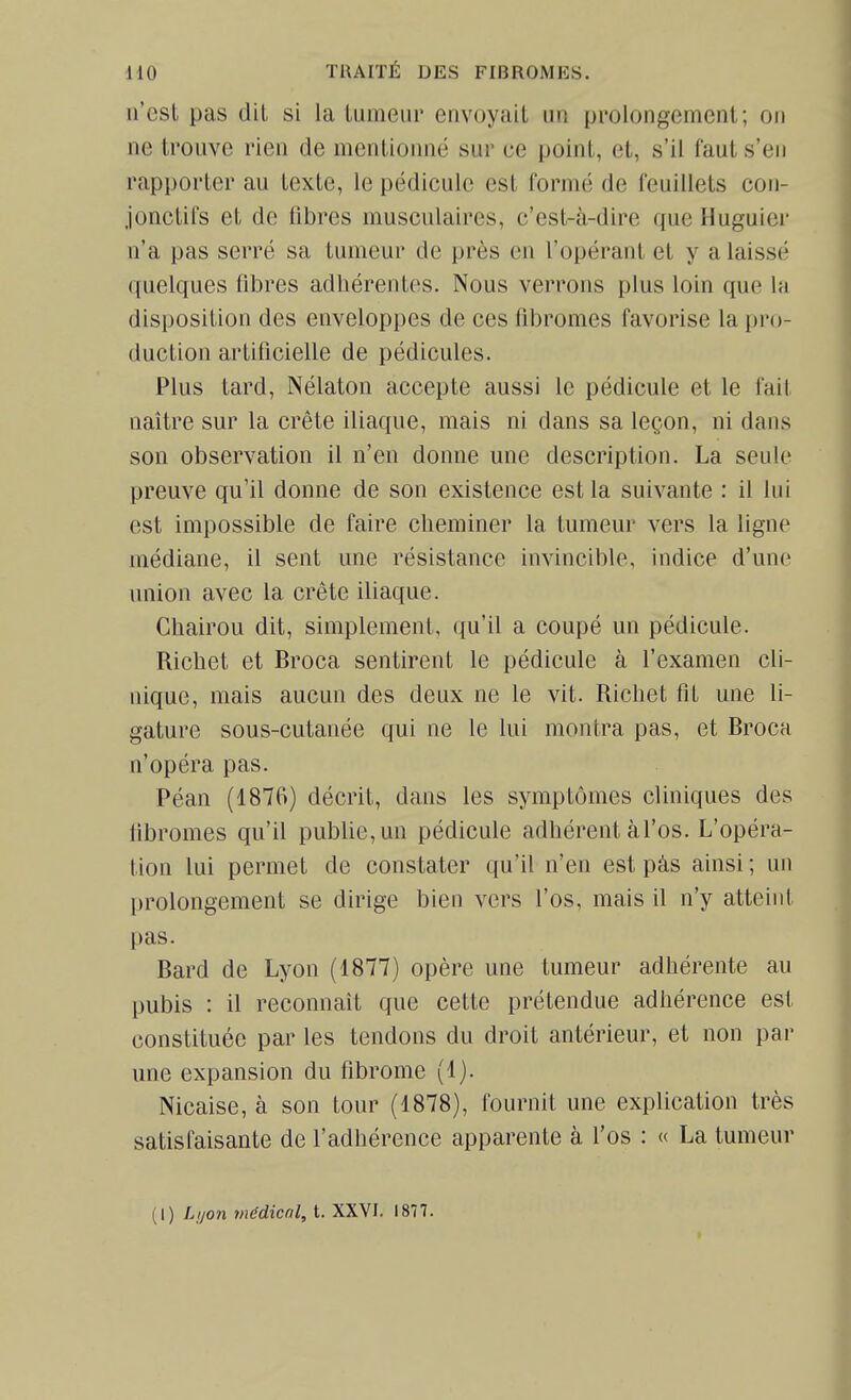 n'esl pas dit si la tumeur envoyait un prolongement; on ne trouve rien de mentionné sur ce point, et, s'il l'aut s'en rapporter au texte, le pédicule est formé de feuillets con- jonctifs et de fibres musculaires, c'est-à-dire que Huguier n'a pas serré sa tumeur de près en l'opérant et y a laissé quelques fibres adhérentes. Nous verrons plus loin que la disposition des enveloppes de ces fibromes favorise la pro- duction artificielle de pédicules. Plus tard, Nélaton accepte aussi le pédicule et le fait naître sur la crête iliaque, mais ni dans sa leçon, ni dans son observation il n'en donne une description. La seule preuve qu'il donne de son existence est la suivante : il lui est impossible de faire cheminer la tumeur vers la ligne médiane, il sent une résistance invincible, indice d'une union avec la crête iliaque. Chairou dit, simplement, qu'il a coupé un pédicule. Richet et Broca sentirent le pédicule à l'examen cli- nique, mais aucun des deux ne le vit. Ricliet fit une li- gature sous-cutanée qui ne le lui montra pas, et Broca n'opéra pas. Péan (1876) décrit, dans les symptômes cliniques des iibromes qu'il publie, un pédicule adhérent àl'os. L'opéra- tion lui permet de constater qu'il n'en est pàs ainsi ; un prolongement se dirige bien vers l'os, mais il n'y atteint pas. Bard de Lyon (1877) opère une tumeur adhérente au pubis : il reconnaît que cette prétendue adhérence est constituée par les tendons du droit antérieur, et non par une expansion du fibrome (1). Nicaise, à son tour (1878), fournit une explication très satisfaisante de l'adhérence apparente à l'os : « La tumeur (I) Lijon médicnl, t. XXVI. 1877.