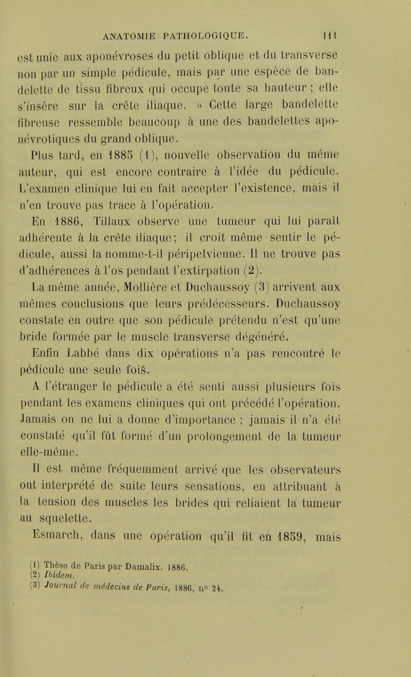 est unie aux aponévroses du pelit oblique et du transverse non par un simple pédicule, mais par une espèce de ban- delette de tissu fibreux qui occupe toute sa bauteur ; elle s'insère sur la crête iliaque. » Cette large bandelette fibreuse ressemble beaucoup à une des bandelettes apo- névrotiques du grand oblique. Plus tard, en 1885 (1), nouvelle observation du même auteur, qui est encore contraire à l'idée du pédicule. L'examen clinique lui en fait accepter l'existence, mais il n'en trouve pas trace à l'opération. En 1886, Tillaux observe une tumeur qui lui paraît adhérente à la crête iliaque; il croit même sentir le pé- dicule, aussi la nomme-t-il péripelvienne. Il ne trouve pas d'adhérences à l'os pendant l'extirpation (2). La même année, Mollière et Duchaussoy (3) arrivent aux mêmes conclusions que leurs prédécesseurs. Duchaussoy constate en outre que son pédicule prétendu n'est qu'une bride formée par le muscle transverse dégénéré. Enfin Labbé dans dix opérations n'a pas rencontré le pédicule une seule fois. A l'étranger le pédicule a été senti aussi plusieurs fois pendant les examens cliniques qui ont précédé l'opération. Jamais on ne lui a donne d'importance ; jamais il n'a été constaté qu'il fût formé d'un prolongement de la tumeur elle-même. Il est même fréquemment arrivé que les observateurs ont interprété de suite leurs sensations, en attribuant à la tension des muscles les brides qui reliaient la tumeur au squelette. Esmarch, dans une opération qu'il fit en 1859, mais (1) Thèse de Paris par Damalix. 1886. (2) Ibidem. (3) Journal de médecine de Paris, 1886, a» 24.