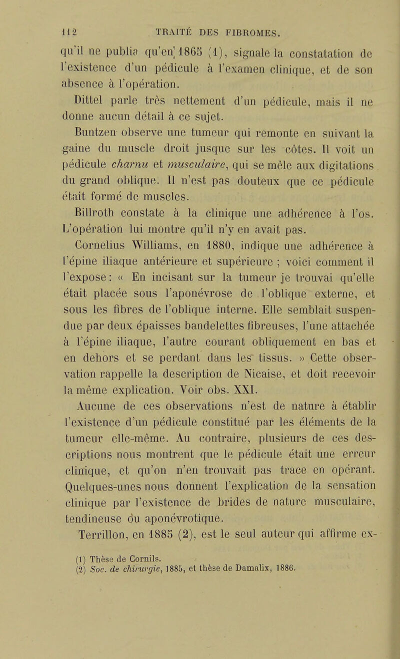 qu'il ne publiP qu'en] 1865 (1), signale la constatation de l'existence d'un pédicule à l'oxamen clinique, et de son absence à l'opération. Dittel parle très nettement d'un pédicule, mais il ne donne aucun détail à ce sujet. Buntzen observe une tumeur qui remonte en suivant la gaine du muscle droit jusque sur les côtes. Il voit un pédicule charnu et musculaire, qui se mêle aux digitations du grand oblique. 11 n'est pas douteux que ce pédicule était formé de muscles. Billroth constate à la clinique une adhérence à l'os. L'opération lui montre qu'il n'y en avait pas. Cornélius Williams, en 1880, indique une adhérence à l'épine iliaque antérieure et supérieure ; voici comment il l'expose: « En incisant sur la tumeur je trouvai qu'elle était placée sous l'aponévrose de l'oblique externe, et sous les fibres de l'oblique interne. Elle semblait suspen- due par deux épaisses bandelettes fibreuses, l'une attachée à l'épine iliaque, l'autre courant obliquement en bas et en dehors et se perdant dans les tissus. » Cette obser- vation rappelle la description de Nicaise, et doit recevoir la même explication. Voir obs. XXI. Aucune de ces observations n'est de nature à établir l'existence d'un pédicule constitué par les éléments de la tumeur elle-même. Au contraire, plusieurs de ces des- criptions nous montrent que le pédicule était une erreur clinique, et qu'on n'en trouvait pas trace en opérant. Quelques-unes nous donnent l'explication de la sensation clinique par l'existence de brides de nature musculaire, tendineuse du aponévrotique. Terrillon, en 1885 (2), est le seul auteur qui affirme cx- (1) Thèse de Cornils.