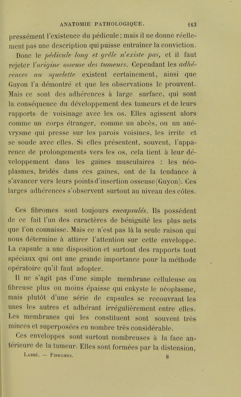 pressément l'existence du pédicule ; mais il ne donne réelle- ment pas une description qui puisse entraîner la conviction. Donc le pédicule long et cjrêle n'existe pas, et il faut rejeter Xorigine osseuse des tumeurs. Cependant les adhé- rences au squelette existent certainement, ainsi que Guyon l'a démontré et que les observations le prouvent. Mais ce sont des adhérences à large surface, qui sont la conséquence du développement des tumeurs et de leurs rapports de voisinage avec les os. Elles agissent alors comme un corps étranger, comme un abcès, ou un ané- vrysme qui presse sur les parois voisines, les irrite et se soude avec elles. Si elles présentent, souvent, l'appa- rence de prolongements vers les os, cela tient à leur dé- veloppement dans les gaines musculaires : les néo- plasmes, bridés dans ces gaines, ont de la tendance à s'avancer vers leurs points d'insertion osseuse (Guyon). Ces larges adhérences s'observent surtout au niveau des côtes. Ces fibromes sont toujours encapsulés. Ils possèdent de ce fait l'un des caractères de bénignité les plus nets que l'on connaisse. Mais ce n'est pas là la seule raison qui nous détermine à attirer l'attention sur cette enveloppe. La capsule a une disposition et surtout des rapports tout spéciaux qui ont une grande importance pour la méthode opératoire qu'il faut adopter. Il ne s'agit pas d'une simple membrane celluleuse ou fibreuse plus ou moins épaisse qui enkyste le néoplasme, mais plutôt d'une série de capsules se recouvrant les unes les autres et adhérant irrégulièrement entre elles. Les membranes qui les constituent sont souvent très minces et superposées en nombre très considérable. Ces enveloppes sont surtout nombreuses à la face an- térieure de la tumeur. Elles sont formées par la distension, Labbé. — Fibromes. a