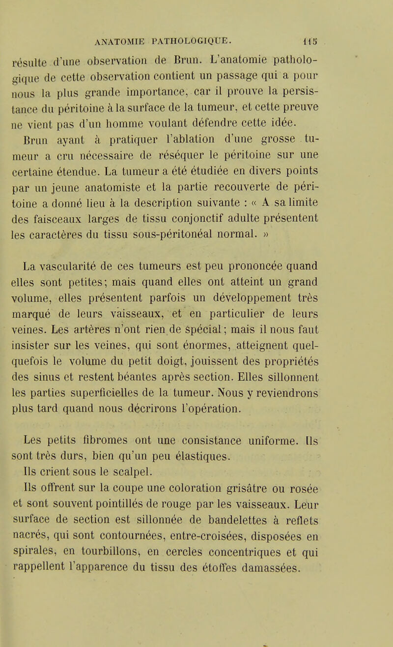 résulte d'une observation de Brun. L'anatomie patholo- gique de cette observation contient un passage qui a pour nous la plus grande importance, car il prouve la persis- tance du péritoine à la surface de la tumeur, et cette preuve ne vient pas d'un homme voulant défendre cette idée. Brun ayant à pratiquer l'ablation d'une grosse tu- meur a cru nécessaire de réséquer le péritoine sur une certaine étendue. La tumeur a été étudiée en divers points par un jeune anatomiste et la partie recouverte de péri- toine a donné lieu à la description suivante : « A sa limite des faisceaux larges de tissu conjonctif adulte présentent les caractères du tissu sous-péritonéal normal. » La vascularité de ces tumeurs est peu prononcée quand elles sont petites; mais quand elles ont atteint un grand volume, elles présentent parfois un développement très marqué de leurs vaisseaux, et en particulier de leurs veines. Les artères n'ont rien de Spécial ; mais il nous faut insister sur les veines, qui sont énormes, atteignent quel- quefois le volume du petit doigt, jouissent des propriétés des sinus et restent béantes après section. Elles sillonnent les parties superficielles de la tumeur. Nous y reviendrons plus tard quand nous décrirons l'opération. Les petits fibromes ont une consistance uniforme. Ils sont très durs, bien qu'un peu élastiques. Ils crient sous le scalpel. Ils offrent sur la coupe une coloration grisâtre ou rosée et sont souvent pointillés de rouge par les vaisseaux. Leur surface de section est sillonnée de bandelettes à reflets nacrés, qui sont contournées, entre-croisées, disposées en spirales, en tourbillons, en cercles concentriques et qui rappellent l'apparence du tissu des étoffes damassées.