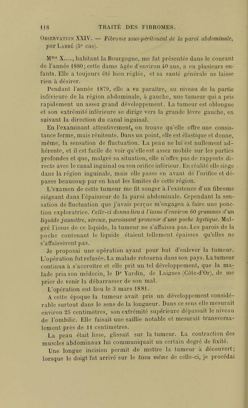 Observation XXIV. — Fibrome sous-péritonéal de la paroi abdominale, par Labbé (S* cas). M^ X...., habitant la Bourgogne, me fut présentée dans le courant de l'année 1880; cette dame âgée d'environ 40 ans, a eu plusieurs en- fants. Elle a toujours été bien réglée, et sa santé générale ne laisse rien à désirer. Pendant l'année 1879, elle a vu paraître, au niveau de la partie inférieure de la région abdominale, à gauche, une tumeur qui a pris rapidement un assez grand développement. La tumeur est oblongue et son extrémité inférieure se dirige vers la grande lèvre gauche, en suivant la direction du canal inguinal. En l'examinant attentivement, on trouve qu'elle offre une consis- tance ferme, mais rénitente. Dans un point, elle est élastique et donne, même, la sensation de fluctuation. La peau ne lui est nullement ad- hérente, et il est facile de voir qu'elle est assez mobile sur les parties profondes et que, malgré sa situation, elle n'offre pas de rapports di- rects avec le canal inguinal ou son orifice inférieur. En réalité elle siège dans la région inguinale, mais elle passe en avant de l'orifice et dé- passe beaucoup par en haut les limites de cette région. L'examen de cette tumeur me fit songer à l'existence d'un fibrome siégeant dans l'épaisseur de la paroi abdominale. Cependant la sen- sation de fluctuation que j'avais perçue m'engagea à faire une ponc- tion exploratrice. Celle-ci donnalieuà l'issue d'environ ÇiQ grammes d'un liquide jaunâtre, séreux, paraissant provenir d'une poche kystique. Mal- gré l'issue de ce liquide, la tumeur ne s'affaissa pas. Les parois de la poche contenant le liquide étaient tellement épaisses qu'elles ne s'affaissèrent pas. Je proposai une opération ayant pour but d'enlever la tumeur. L'opération fut refusée, La malade retourna dans son pays. La tumeur continua à s'accroître et elle prit un tel développement, que la ma- lade pria son médecin, le D' Yardin, de Laignes (Gôte-d'Or), de me prier de venir la débarrasser de son mal. L'opération eut lieu le 3 mars 1881. A cette époque la tumeur avait pris un développement considé- rable surtout dans le sens de la longueur. Dans ce sens elle mesurait environ 23 centimètres, son extrémité supérieure dépassait le niveau de l'ombilic. Elle faisait une saillie notable et mesurait transversa- lement près de 11 centimètres. La peau était lisse, ghssait sur la tumeur. La contraction des muscles abdominaux lui communiquait un certain degré de fixité. Une longue incision permit de mettre la tumeur à découvert; lorsque le doigt fut arrivé sur le tissu même de celle-ci, je procédai