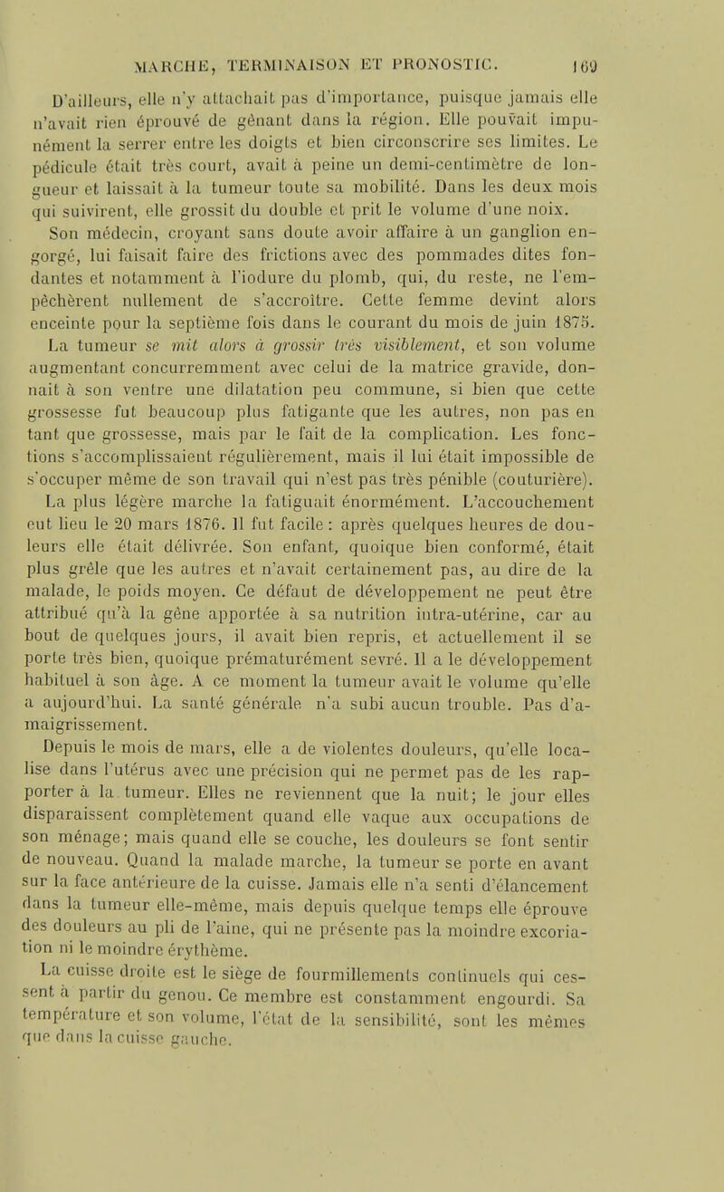 D'ailleurs, elle n'y attachait pas d'importance, puisque jamais elle n'avait rien éprouvé de gênant dans la i^égion. Elle pouvait impu- nément la serrer entre les doigts et bien circonscrire ses limites. Le pédicule était très court, avait à peine un demi-centimètre de lon- gueur et laissait à la tumeur toute sa mobilité. Dans les deux mois qui suivirent, elle grossit du double et prit le volume d'une noix. Son médecin, croyant sans doute avoir affaire à un ganglion en- gorgé, lui faisait faire des frictions avec des pommades dites fon- dantes et notamment à l'iodure du plomb, qui, du reste, ne l'em- pêchèrent nullement de s'accroître. Cette femme devint alors enceinte pour la septième fois dans le courant du mois de juin 1875. La tumeur se mit alors à grossir (rés visiblement, et son volume augmentant concurremment avec celui de la matrice gravide, don- nait à son ventre une dilatation peu commune, si bien que cette grossesse fut beaucoup plus fatigante que les autres, non pas en tant que grossesse, mais par le l'ait de la complication. Les fonc- tions s'accomplissaient régulièrement, mais il lui était impossible de s'occuper même de son travail qui n'est pas très pénible (couturière). La plus légère marche la fatiguait énormément. L'accouchement eut lieu le 20 mars 1876. 11 fut facile : après quelques heures de dou- leurs elle était délivrée. Son enfant, quoique bien conformé, était plus grêle que les autres et n'avait certainement pas, au dire de la malade, le poids moyen. Ce défaut de développement ne peut être attribué qu'à la gêne apportée à sa nutrition intra-utérine, car au bout de quelques jours, il avait bien repris, et actuellement il se porte très bien, quoique prématurément sevré. 11 a le développement habituel à son âge. A ce moment la tumeur avait le volume qu'elle a aujourd'hui. La santé générale n'a subi aucun trouble. Pas d'a- maigrissement. Depuis le mois de mars, elle a de violentes douleurs, qu'elle loca- lise dans l'utérus avec une précision qui ne permet pas de les rap- porter a la tumeur. Elles ne reviennent que la nuit; le jour elles disparaissent complètement quand elle vaque aux occupations de son ménage; mais quand elle se couche, les douleurs se font sentir de nouveau. Quand la malade marche, la tumeur se porte en avant sur la face antérieure de la cuisse. Jamais elle n'a senti d'élancement dans la tumeur elle-même, mais depuis quelque temps elle éprouve des douleurs au pli de l'aine, qui ne présente pas la moindre excoria- tion ni le moindre érythème. La cuisse droite est le siège de fourmillements continuels qui ces- sent a, partir du genou. Ce membre est constamment engourdi. Sa température et son volume, l'ctut de la sensibilité, sont les mêmes que dnn? la cuisse gauche.