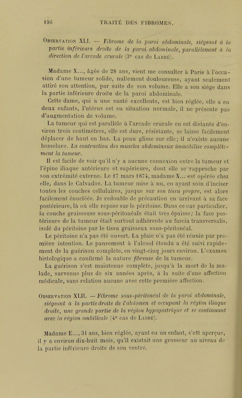 Observation XLI. — Fibrome de la paroi abdominale, siégeant à la partie inférieure droite de la paroi abdominale, parallèlement à la direction de l'arcade crurale (3° cas de Labué). Madame X..., âgée de 28 ans, vient me consulter h Paris à l'occa- sion d'une tumeur solide, nullement douloureuse, ayant seulement attiré son attention, par suite de son volume. Elle a son siège dans la partie inférieure droite de la paroi abdominale. Cette dame, qui a une santé excellente, est bien réglée, elle a eu deux enfants, l'utérus est eu situation normale, il ne présente pas d'augmentation de volume. La tumeur qui est parallèle à l'arcade crurale en est distante d'en- viron trois centimètres, elle est dure, résistante, se laisse facilement déplacer de haut en bas. La peau glisse sur elle; il n'existe aucune bosselure. La contraction des muscles abdominaux immobilise complète- ment la tumeur. 11 est facile de voir qu'il n'y a aucune connexion entre la tumeur et l'épine iliaque antérieure et supérieure, dont elle se rapproche par son extrémité externe. Le 17 mars 1874, madame X... est opérée chez elle, dans le Calvados. La tumeur mise à nu, en ayant soin d'inciser toutes les couches cellulaires, jusque sur son tissu propre, est alors facilement énucléée. Je redouble de précaution en arrivant à sa face postérieure, là où elle repose sur le péritoine. Dans ce cas particulier, la couche graisseuse sous-péritonéale était très épaisse; la face pos- térieure de la tumeur était surtout adhérente au fascia transversalis, isolé du péritoine par le tissu graisseux sous-péritonéal. Le péritoine n'a pas été ouvert. La plaie n'a pas été réunie par pre- mière intention. Le pansement à l'alcool étendu a été suivi rapide- ment de la guérison complète, en vingt-cinq jours environ. L'examen histologique a conflrmé la nature fibreuse de la tumeur. La guérison s'est maintenue complète, jusqu'à la mort de la ma- lade, survenue plus de six années après, à la suite d'une affection médicale, sans relation aucune avec cette première affection. Observation XLIL — Fibrome sous-péritonéal de lu paroi abdominale, siégeant à la partie droite de Vabdomen et occupant la région iliaque droite, une grande partie de la région hypogastrique et se continuant avec la région ombilicale (4° cas de Larbé). Madame E...,31 ans, bien réglée, ayant eu un enfant, s'eSt aperçue, il y a environ dix-huit mois, qu'il existait une grosseur au niveau de la partie inférieure droite de son ventre.