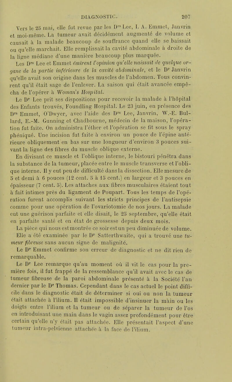 Vers le 25 mai, elle fut revue par les I)'» Lee, 1. A. Emmet, Janvrin et moi-même. La tumeur avait décidément augmenté de volume et causait h la malade beaucoup de souffrance quand elle se baissait ou qu'elle marchait. Elle remplissait la cavité abdominale à droite de la ligne médiane d'une manière beaucoup plus marquée. Les D Lee et Emmet émirent l'opinion quelle naissait de quelque or- gane de la partie inférieure de la cavité abdominale, et le D'' Janvrin qu'elle avait son origine dans les muscles de l'abdomen. Tous convin- rent qu'il était sage de l'enlever. La saison qui était avancée empê- cha de l'opérer à Woman's Hospital. Le D' Lee prit ses dispositions pour recevoir la malade à l'hôpital des Enfants trouvés, Foundling Hospital. Le 23 juin, en présence des D Emmet, O'Dwyer, avec l'aide des Lee, Janvrin, W.-E. Bul- lard, E.-M. Gunning et Chadbourne, médecin de la maison, l'opéra- tion fut faite. On administra l'éther et l'opération se fit sous le spray phéniqué. Une incision fut faite à environ un pouce de l'épine anté- rieure obliquement en bas sur une longueur d'environ 3 pouces sui- vant la ligne des fibres du muscle oblique externe. En divisant ce muscle et l'oblique interne, le bistouri pénétra dans la substance de la tumeur, placée entre le muscle transverse et l'obli- que interne. Il y eut peu de difficulté dans la dissection. Elle mesure de 5 et demi à 6 pouces (12 cent. 5 à 15 cent.) en largeur et 3 pouces en épaisseur (7 cent. 5). Les attaches aux fibres musculaires étaient tout à fait intimes près du ligament de Poupart. Tous les temps de l'opé- ration furent accomplis suivant les stricts principes de l'antisepsie comme pour une opération de l'ovariotomie de nos jours. La malade eut une guérison parfaite et elle disait, le 25 septembre, qu'elle était en parfaite santé et en état de grossesse depuis deux mois. La pièce qui nous est montrée ce soir est un peu diminuée de volume. Elle a été examinée par le D Satterthwaite, qui a trouvé une tu- meur fibreuse sans aucun signe de malignité. Le Emmet confirme son erreur de diagnostic et ne dit rien de remarquable. Le D Lee remarque qu'au moment où il vit le cas pour la pre- mière fois, il fut frappé de la ressemblance qu'il avait avec le cas de tumeur fibreuse de la paroi abdominale présenté à la Société l'an dernier par le D Thomas. Cependant dans le cas actuel le point diffi- cile dans le diagnostic était de déterminer si oui ou non la tumeur était attachée à l'ilium. Il était impossible d'insinuer la main ou les doigts entre l'ilium et la tumeur ou de séparer la tumeur de l'os en introduisant une main dans le vagin assez profondément pour être certain qu'elle n'y était pas attachée. Elle présentait l'aspect d'une tumeur intra-polvienne attachée à la face de l'ilium.