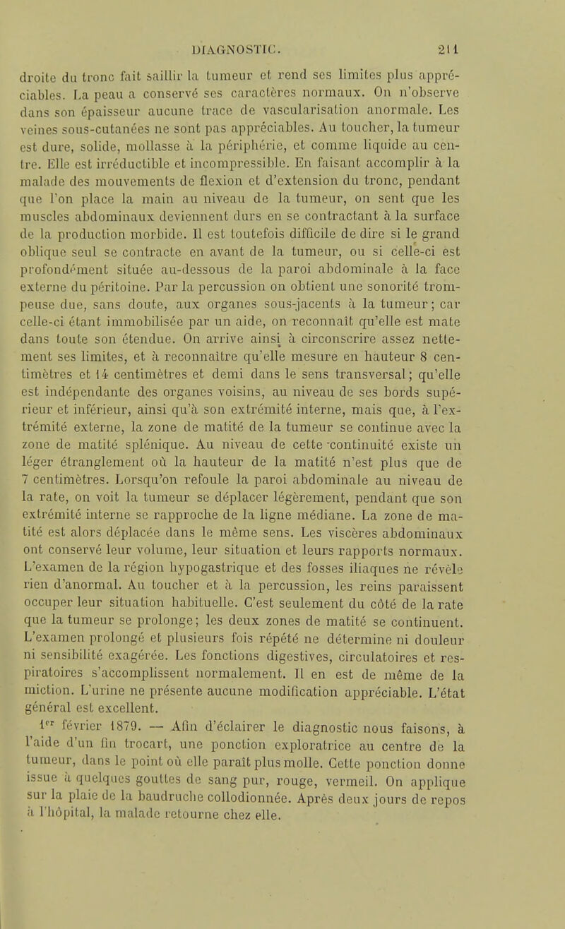 droite du tronc fait saillir la tumeur et rend ses limites plus appré- ciables. F.a peau a conservé ses caractères normaux. On n'observe dans son épaisseur aucune trace de vascularisation anormale. Les veines sous-cutanées ne sont pas appréciables. Au toucher, la tumeur est dure, solide, mollasse à la périphérie, et comme liquide au cen- tre. Elle est irréductible et incompressible. En faisant accomplir à la malade des mouvements de flexion et d'extension du tronc, pendant que Ton place la main au niveau de la tumeur, on sent que les muscles abdominaux deviennent durs en se contractant à la surface de la production morbide. Il est toutefois difficile de dire si le grand oblique seul se contracte en avant de la tumeur, ou si celle-ci est profoudément située au-dessous de la paroi abdominale à la face externe du péritoine. Par la percussion on obtient une sonorité trom- peuse due, sans doute, aux organes sous-jacents à la tumeur; car celle-ci étant immobilisée par un aide, on reconnaît qu'elle est mate dans toute son étendue. On arrive ainsi à circonscrire assez nette- ment ses limites, et à reconnaître qu'elle mesure en hauteur 8 cen- timètres et 14 centimètres et demi dans le sens transversal; qu'elle est indépendante des organes voisins, au niveau de ses bords supé- rieur et inférieur, ainsi qu'à son extrémité interne, mais que, à l'ex- trémité externe, la zone de matité de la tumeur se continue avec la zone de matité splénique. Au niveau de cette •continuité existe un léger étranglement où la hauteur de la matité n'est plus que de 7 centimètres. Lorsqu'on refoule la paroi abdominale au niveau de la rate, on voit la tumeur se déplacer légèrement, pendant que son extrémité interne se rapproche de la ligne médiane. La zone de ma- tité est alors déplacée dans le même sens. Les viscères abdominaux ont conservé leur volume, leur situation et leurs rapports normaux. L'examen de la région hypogastrique et des fosses iliaques ne révèle rien d'anormal. Au toucher et à la percussion, les reins paraissent occuper leur situation habituelle. C'est seulement du côté de la rate que la tumeur se prolonge; les deux zones de matité se continuent. L'examen prolongé et plusieurs fois répété ne détermine ni douleur ni sensibilité exagérée. Les fonctions digestives, circulatoires et res- piratoires s'accompUssent normalement. Il en est de même de la miction. L'urine ne présente aucune modification appréciable. L'état général est excellent. 1 février 1879, — Afin d'éclairer le diagnostic nous faisons, à l'aide d'un lui trocart, une ponction exploratrice au centre de la tumeur, dans le point où elle paraît plus molle. Cette ponction donne issue à quelques gouttes de sang pur, rouge, vermeil. On applique sur la plaie de la baudruclie collodionnée. Après deux jours de repos h l'hôpital, la malade retourne chez elle.