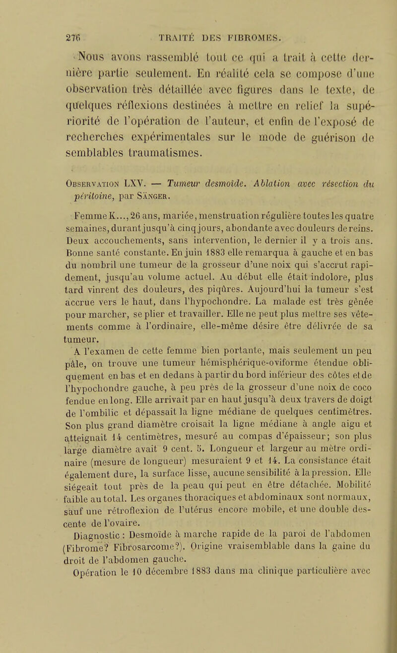 Nous avons rassemblé Loiit ce qui a trait à cette der- nière partie seulement. En réalité cela se compose d'une observation très détaillée avec figures dans le texte, de quelques réflexions destinées à mettre en relief la supé- riorité de l'opération de l'auteur, et enfin de l'exposé de recherches expérimentales sur le mode de guérison de semblables traumatismes. Observation LXV. — Tumeur desmoïde. Ablation avec résection dit péritoine, par Sanger. Femme K..., 26 ans, mariée, menstruation régulière toutes les quatre semaines, durant jusqu'à cinq jours, abondante avec douleurs de reins. Deux accouchements, sans intervention, le dernier il y a trois ans. Bonne santé constante. En juin 1883 elle remarqua à gauche et en bas du nombril une tumeur de la grosseur d'une noix qui s'accrut rapi- dement, jusqu'au volume actuel. Au début elle était indolore, plus lard vinrent des douleurs, des piqûres. Aujourd'hui la tumeur s'est accrue vers le haut, dans l'hypocliondre. La malade est très gênée pour marcher, se plier et travailler. Elle ne peut plus mettre ses vête- ments comme à l'ordinaire, elle-même désire être délivrée de sa tumeur. A l'examen de cette femme bien portante, mais seulement un peu pâle, on trouve une tumeur hémisphérique-oviforme étendue obli- quement en bas et en dedans à partir du bord inférieur des côtes et de l'hypochondre gauche, à peu près de la grosseur d'une noix de coco fendue en long. Elle arrivait par en haut jusqu'à deux travers de doigt de l'ombilic et dépassait la ligne médiane de quelques centimètres. Son plus grand diamètre croisait la ligne médiane à angle aigu et a.tteignait 14 centimètres, mesuré au compas d'épaisseur; son plus large diamètre avait 9 cent. 5. Longueur et largeur au mètre oi'di- naire (mesure de longueur) mesuraient 9 et 14. La consistance était également dure, la surface lisse, aucune sensibilité à la pression. Elle siégeait tout près de la peau qui peut en être détachée. Mobilité faible au total. Les organes thoraciques et abdominaux sont normaux, sauf une rétroflexion de l'utérus encore mobile, et une double des- cente de l'ovaire. Diagnostic : Desmoïde à marche rapide de la paroi de l'abdomen (Fibrome? Fibrosarcome?). Origine vraisemblable dans la gaine du droit de l'abdomen gauche. Opération le 10 décembre 1883 dans ma clinique particulière avec