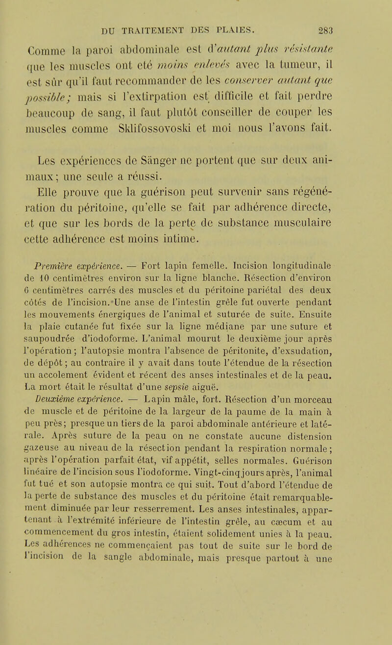 Comme la paroi abdominale est {Vantant j^lus réshtanta que les muscles ont été moim enlevés avec la tumeur, il est sûr qu'il faut recommander de les conserver autant que possible; mais si l'extirpation est difficile et fait perdre beaucoup de sang, il faut plutôt conseiller de couper les muscles comme Sklifossovoski et moi nous l'avons fait. Les expériences de Sânger ne portent que sur deux ani- maux; une seule a réussi. Elle prouve que la guérison peut survenir sans régéné- ration du péritoine, qu'elle se fait par adhérence directe, et que sur les bords de la perte de substance musculaire cette adhérence est moins intime. Première expérience. — Fort lapin femelle. Incision longitudinale de 10 centimètres environ sur la ligne blanche. Résection d'environ G centimètres carrés des muscles et du péritoine pariétal des deux côtés de l'incision.-Une anse de l'intestin grêle fut ouverte pendant les mouvements énergiques de l'animal et suturée de suite. Ensuite la plaie cutanée fut fixée sur la ligne médiane par une suture et saupoudrée d'iodoforme. L'animal mourut le deuxième jour après l'opération ; l'autopsie montra l'absence de péritonite, d'exsudation, de dépôt ; au contraire il y avait dans toute l'étendue de la résection un accotement évident et récent des anses intestinales et de la peau. La mort était le résultat d'une sepsie aiguë. Deuxième expérience. — Lapin mâle, fort. Résection d'un morceau de muscle et de péritoine de la largeur de la paume de la main à peu près; presque un tiers de la paroi abdominale antérieure et laté- rale. Après suture de la peau on ne constate aucune distension gazeuse au niveau de la résection pendant la respiration normale; après l'opération parfait état, vif appétit, selles normales. Guérison linéaire de l'incision sous l'iodot'orme. Vingt-cinqjours après, l'animal fut tué et son autopsie montra ce qui suit. Tout d'abord l'étendue de la perte de substance des muscles et du péritoine était remarquable- ment diminuée par leur resserrement. Les anses intestinales, appar- tenant à l'extrémité inférieure de l'intestin grêle, au cœcum et au commencement du gros intestin, étaient solidement unies à la peau. Les adhérences ne commençaient pas tout de suite sur le bord de l'incision de la sangle abdominale, mais presque partout à une