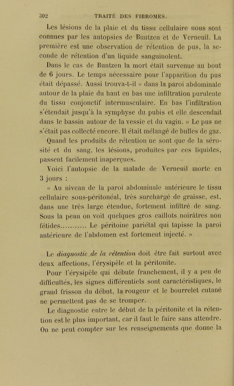 Les lésions de la plaie et du tissu cellulaire nous sont connues par les autopsies de Runtzen et de Verneuil. La première est une observation de rétention de pus, la se- conde de rétention d'un liquide sanguinolent. Dans le cas de Buntzen la mort était survenue au bout de 6 jours. Le temps nécessaire pour l'apparition du pus était dépassé. Aussi trouva-t-il « dans la paroi abdominale autour de la plaie du haut en bas une infiltration purulente du tissu conjonctif intermusculaire. En bas l'infiltration s'étendait jusqu'à la symphyse du pubis et elle descendait dans le bassin autour de la vessie et du vagin. » Le pus ne s'était pas collecté encore. 11 était mélangé de bulles de gaz. Quand les produits de rétention ne sont que de la séro- sité et du sang, les lésions, produites par ces liquides, passent facilement inaperçues. Voici l'autopsie de la malade de Verneuil morte en 3 jours : « Au niveau de la paroi abdominale antérieure le tissu cellulaire sous-péritonéal, très surchargé de graisse, est, dans une très large étendue, fortement infiltré de sang. Sous la peau on voit quelques gros caillots noirâtres non fétides Le péritoine pariétal qui tapisse la paroi antérieure de l'abdomen est fortement injecté. » Le diagnostic .de la rétention doit être fait surtout avec deux affections, l'érysipèle et la péritonite. Pour l'érysipèle qui débute franchement, il y a peu de difficultés, les signes différentiels sont caractéristiques, le grand frisson du début, la rougeur et le bourrelet cutané ne permettent pas de se tromper. Le diagnostic entre le début de la péritonite et la réten- tion est le plus important, car il faut le faire sans attendre. On ne peut compter sur les renseignements que donne la