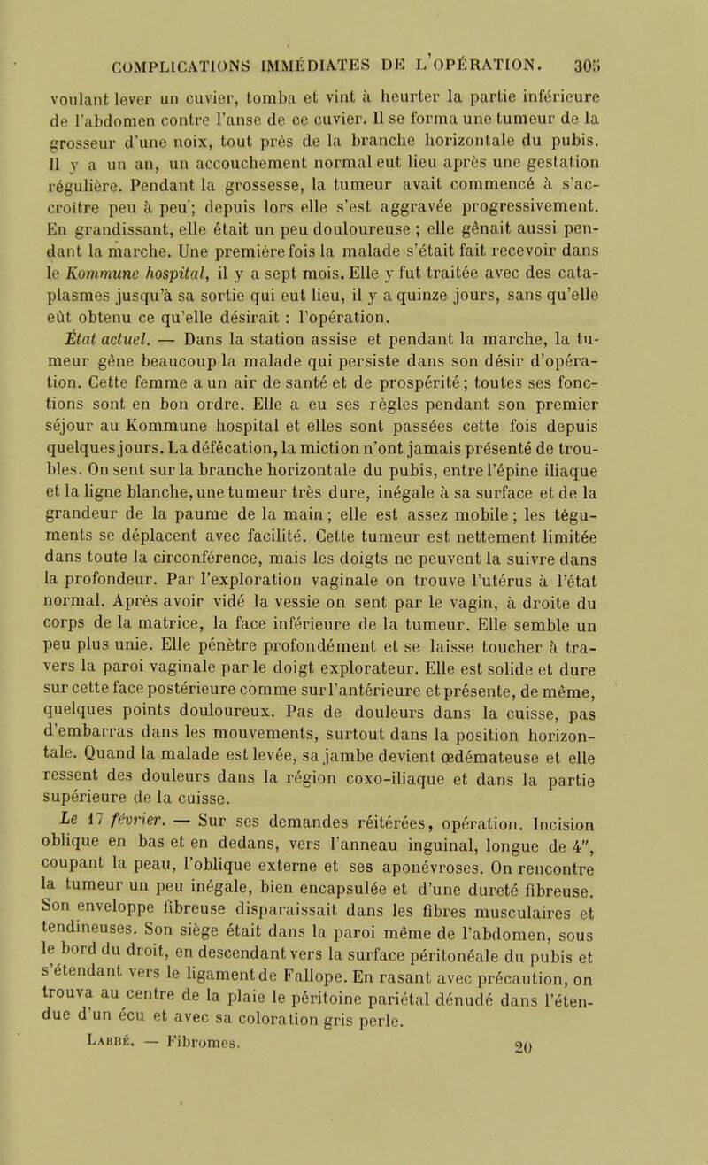 voulant lever un cuvier, tomba et vint à heurter la partie inférieure de l'abdomen contre l'anse de ce cuvier. H se forma une tumeur de la grosseur d'une noix, tout près de la branche horizontale du pubis. Il V a un an, un accouchement normal eut lieu après une gestation régulière. Pendant la grossesse, la tumeur avait commencé à s'ac- croitre peu à peu ; depuis lors elle s'est aggravée progressivement. En grandissant, elle était un peu douloureuse ; elle gênait aussi pen- dant la marche. Une première fois la malade s'était fait recevoir dans le Kommune hospital, il y a sept mois. Elle y fut traitée avec des cata- plasmes jusqu'à sa sortie qui eut lieu, il y a quinze jours, sans qu'elle eût obtenu ce qu'elle désirait : l'opération. Étal actuel. — Dans la station assise et pendant la marche, la tu- meur gêne beaucoup la malade qui persiste dans son désir d'opéra- tion. Cette femme a un air de santé et de prospérité ; toutes ses fonc- tions sont en bon ordre. Elle a eu ses règles pendant son premier séjour au Kommune hospital et elles sont passées cette fois depuis quelques jours. La défécation, la miction n'ont jamais présenté de trou- bles. On sent sur la branche horizontale du pubis, entre l'épine ihaque et la ligne blanche, une tumeur très dure, inégale à sa surface et de la grandeur de la paume de la main ; elle est assez mobile ; les tégu- ments se déplacent avec facilité. Celte tumeur est nettement limitée dans toute la circonférence, mais les doigts ne peuvent la suivre dans la profondeur. Par l'exploration vaginale on trouve l'utérus à l'état normal. Après avoir vidé la vessie on sent par le vagin, à droite du corps de la matrice, la face inférieure de la tumeur. Elle semble un peu plus unie. Elle pénètre profondément et se laisse toucher à tra- vers la paroi vaginale parle doigt explorateur. Elle est solide et dure sur cette face postérieure comme sur l'antérieure et présente, de même, quelques points douloureux. Pas de douleurs dans la cuisse, pas d'embarras dans les mouvements, surtout dans la position horizon- tale. Quand la malade est levée, sa jambe devient œdémateuse et elle ressent des douleurs dans la région coxo-ihaque et dans la partie supérieure de la cuisse. Le 17 féviier. — Sur ses demandes réitérées, opération. Incision oblique en bas et en dedans, vers l'anneau inguinal, longue de 4, coupant la peau, l'obhque externe et ses aponévroses. On rencontre la tumeur un peu inégale, bien encapsulée et d'une dureté fibreuse. Son enveloppe fibreuse disparaissait dans les fibres musculaires et tendineuses. Son siège était dans la paroi même de l'abdomen, sous le bord du droit, en descendant vers la surface péritonéale du pubis et s'étendant vers le ligament de Fallope. En rasant avec précaution, on trouva au centre de la plaie le péritoine pariétal dénudé dans l'éten- due d'un écu et avec sa coloration gris perle. Labdé. — Fibromes. 20