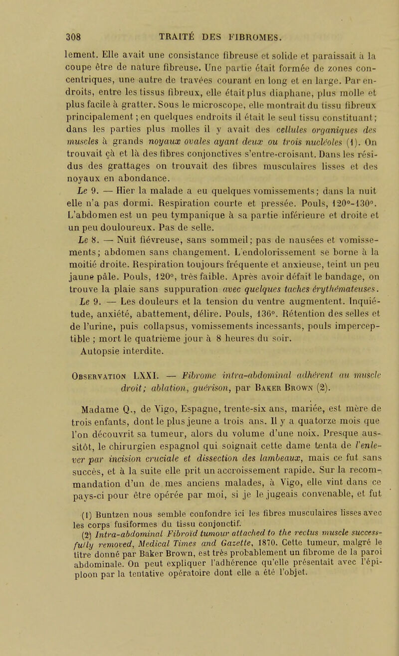 lement. Elle avait une consistance fibreuse et solide et paraissait ù la coupe être de nature fibreuse. Une partie était formée de zones con- centriques, une autre de travées courant en long et en large. Par en- droits, entre les tissus fibreux, elle était plus diaphane, plus molle et plus facile à gratter. Sous le microscope, elle montrait du tissu fibreux principalement ; en quelques endroits il était le seul tissu constituant; dans les parties plus molles il y avait des cellules organiques des muscles à grands noyaux ovales ayant deux ou trois nucléoles (1). On trouvait çà et là des fibres conjonctives s'entre-croisant. Dans les rési- dus des grattages on trouvait des fibres musculaires lisses et des noyaux en abondance. Le 9. — Hier la malade a eu quelques vomissements; dans la nuit elle n'a pas dormi. Respiration courte et pressée. Pouls, 120'-130'*. L'abdomen est un peu tympanique à sa partie inférieure et droite et un peu douloureux. Pas de selle. Le 8. — Nuit fiévreuse, sans sommeil; pas de nausées et vomisse- ments; abdomen sans changement. L endolorissement se borne à la moitié droite. Respiration toujours fréquente et anxieuse, teint un peu jaune pâle. Pouls, 120°, très faible. Après avoir défnit le bandage, on trouve la plaie sans suppuration avec quelques taches érytliémateuses. Le 9. — Les douleurs et la tension du ventre augmentent. Inquié- tude, anxiété, abattement, délire. Pouls, 136°. Rétention desselles et de l'urine, puis coUapsus, vomissements incessants, pouls impercep- tible ; mort le quatrième jour à 8 heures du soir. Autopsie interdite. Observation LXXL — Fibrome intra-abdominal adhérent au muscle droit; ablation, giu'rison, par Baker Brown (2). Madame Q., de Vigo, Espagne, trente-six ans, mariée, est mère de trois enfants, dont le plus jeune a trois ans. 11 y a quatorze mois que l'on découvrit sa tumeur, alors du volume d'une noix. Presque aus- sitôt, le chirurgien espagnol qui soignait cette dame tenta de renie- ver par incision cruciale et dissection des lambeaux, mais ce fut sans succès, et à la suite elle prit un accroissement rapide. Sur la recom- mandation d'un de mes anciens malades, à Vigo, elle vint dans ce pays-ci pour être opérée par moi, si je le jugeais convenable, et fut (1) Buntzen nous semble confondre ici les fibres musculaires lisses avec les corps fusifonnes du tissu conjonctif. (2) Intra-abdominal Fibro'id tumour attached ta the reclus muscle success- fully removed, Médical Times and Gazette, 1870. Cette tumeur, malgré le titre donné par Baker Brown, est très probablement un fibrome de la paroi abdominale. On peut expliquer l'adhérence qu'elle présentait avec l'épi- ploon par la tentative opératoire dont elle a été l'objet.