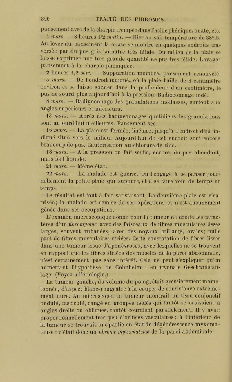 pansement avec de la charpie trempée dans l'acidephénique, ouate, etc. 4 murs. — 8 heures 1/2 malin. — Hier au soir température de 38°,îi. Au lever du pansement la ouate se montre en quelques endroits tra- versée par du pus gris jaunâtre très fétide. Du milieu de la plaie se laisse exprimer une très grande quantité de pus très fétide. Lavage; pansement à la charpie phéniquée. 2 heures 1/2 soir. — Suppuration moindre, pansement renouvelé. 5 mars. — De l'endroit indiqué, où la plaie bâille de 1 centimètre environ et se laisse sonder dans la profondeur d'un centimètre, le pus ne sourd plus aujourd'hui à la pression. Badigeonnage iodé. 8 mars. — Badigeonnage des granulations mollasses, surtout aux angles supérieurs et inférieurs. 13 mars. — Après des badigeonnages quotidiens les granulations sont aujourd'hui meilleures. Pansement sec. 16 mars. — La plaie est fermée, linéaire, jusqu'à l'endroit déjà in- diqué situé vers le milieu. Aujourd'hui de cet endroit sort encore beaucoup de pus. Cautérisation au chlorure de zinc. 18 mars. — A la pression on fait sortir, encore, du pus abondant, mais fort liquide. 21 mars. — Même état. 22 mars. — La malade est guérie. On l'engage à se panser jour- nellement la petite plaie qui suppure, et à se faire voir de temps en temps. Le résultat est tout à fait satisfaisant. La deuxième plaie est cica- trisée; la malade est remise de ses opérations et n'est aucunement gênée dans ses occupations. L'examen microscopique donne pour la tumeur de droite les carac- tèi'es d'un fibromyomc avec des faisceaux de fibres musculaires lisses larges, souvent rubanées, avec des noyaux brillants, ovales; nulle part de fibres musculaires striées. Cette constatation de fibres lisses dans une tumeur issue d'aponévroses, avec lesquelles ne se trouvent en rapport que les fibres striées des muscles de la paroi abdominale, n'est certainement pas sans intérêt. Cela ne peut s'exphquer qu'en admettant l'hypothèse de Cohnheim : embryonale Geschwulstan- lage. (Voyez à l'étiologie.) La tumeur gauche, du volume du poing, était grossièrement mame- lonnée, d'aspect blanc-rougeâtre à la coupe, de consistance extrême- ment dure. Au microscope, la tumeur montrait un tissu conjonctif ondulé, fasciculé, rangé en groupes isolés qui tantôt se croisaient à angles droits ou obliques, tantôt couraient parallèlement. Il y avait proportionnellement très peu d'orifices vasculaires ; à l'intérieur de la tumeur se trouvait une partie en état de dégénérescence myxoma- teuse : c'était donc un fibrome myxomateiix de la paroi abdominale.