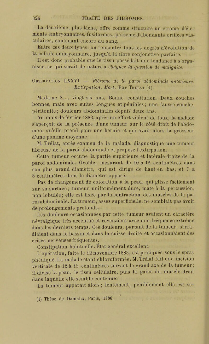 La deuxième, plus lâche, offre comme structure un stroma d'élé- ments embryonnaires, fusiformes, parsemé d'abondants orifices vas- culaircs, contenant encore du sang. Entre ces deux types, on rencontre tous les degrés d'évolution de la cellule embryonnaire, jusqu'à la: fibre conjonctive parfaite. Il est donc probable que le tissu possédait une tendance à s'orga- niser, ce qui serait de nature à éloigner la question de malignité. Observation LXXVl. — Fibrome de la paroi abdominale antérieure. Extirpation. Mort. Par Trélat (1). Madame S..., vingt-six ans. Bonne constitution. Deux couches bonnes, mais avec suites longues et pénibles ; une fausse couche, péritonite ; douleurs abdominales depuis deux ans. Au mois de février 1883, après un effort violent de toux, la malade s'aperçoit de la présence d'une tumeur sur le côté droit de l'abdo- men, qu'elle prend pour une hernie et qui avait alors la grosseur d'une pomme moyenne. M. Trélat, après examen de la malade, diagnostique une tumeur fibreuse de la paroi abdominale et propose l'extirpation. Cette tumeur occupe la partie supérieure et latérale droite de la paroi abdominale. Ovoïde, mesurant de 10 à 12 centimètres dans son plus grand diamètre, qui est dirigé de haut en bas, et 7 à 8 centimètres dans le diamètre opposé. Pas de changement de coloration à la peau, qui glisse facilement sur sa surface; tumeur uniformément dure, mate à la percussion, non lobulée ; elle est fixée par la contraction des muscles de la pa- roi abdominale. La tumeur, assez superficielle, ne semblait pas avoir de prolongements profonds. Les douleurs occasionnées par cette tumeur avaient un caractère névralgique très accentué et revenaient avec une fréquence extrême dans les derniers temps. Ces douleurs, partant de la tumeur, s'irra- diaient dans le bassin et dans la cuisse droite et occasionnaient des crises nerveuses fréquentes. Constipation habituelle. État général excellent. L'opération, faite le 12 novembre 1883, est pratiquée sous le spray phéniqué. La malade étant chloroformée, M. Trélat fait une incision verticale de 12 à 15 centimètres suivant le grand axe de la tumeur; il divise la peau, le tissu cellulaire, puis la gaine du muscle droit dans laquelle elle semble contenue. La tumeur apparaît alors ; lentement, péniblement elle est sé- (1) Thèse de Damalix, l'aris, 1886.