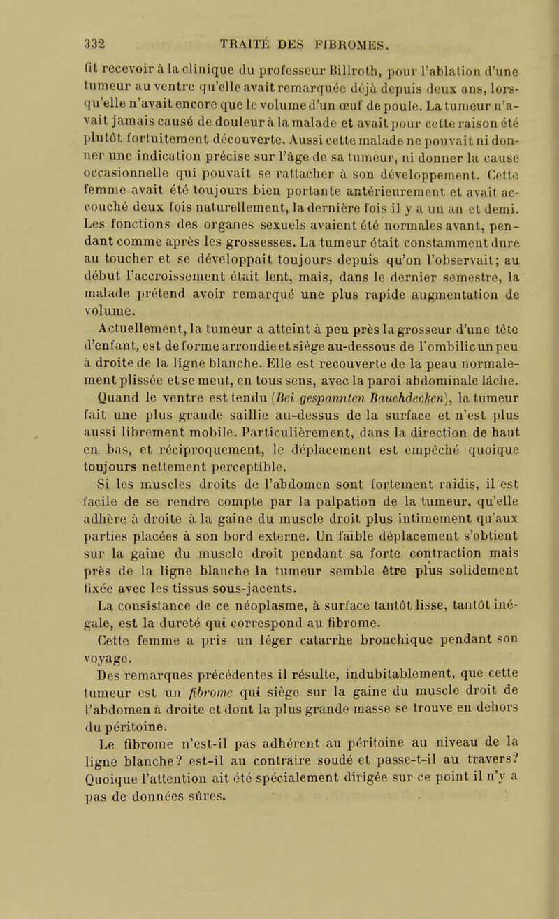 lit recevoir à la clinique du professeur Billroth, pour l'ablation d'une tumeur au ventre rfu'elle avait remarquée déjà depuis deux ans, lors- qu'elle n'avait encore que le volume d'un œuf de poule. La tumeur n'a- vait jamais causé de douleur à la malade et avait pour cette raison été plutôt fortuitement découverte. Aussi cette malade ne pouvait ni don- ner une indication précise sur l'âge de sa tumeur, ni donner la cause occasionnelle qui pouvait se rattacher à son développement. Cette femme avait été toujours bien portante antérieurement et avait ac- couché deux fois naturellement, la dernière fois il y a un an et demi. Les fonctions des organes sexuels avaient été normales avant, pen- dant comme après les grossesses. La tumeur était constamment dure au toucher et se développait toujours depuis qu'on l'observait; au début l'accroissement était lent, mais, dans le dernier semestre, la malade prétend avoir remarqué une plus rapide augmentation de volume. Actuellement, la tumeur a atteint à peu près la grosseur d'une tête d'enfant, est de forme arrondie et siège au-dessous de Tombilicunpeu à droite de la ligne blanche. Elle est recouverte de la peau normale- ment plissée et se meut, en tous sens, avec la paroi abdominale lâche. Quand le ventre est tendu (6ei gespannten Bauchdeckeii), la tumeur fait une plus grande saillie au-dessus de la surface et n'est plus aussi librement mobile. Particulièrement, dans la direction de haut en bas, et réciproquement, le déplacement est empêché quoique toujours nettement perceptible. Si les muscles droits de l'abdomen sont fortement raidis, il est facile de se rendre compte par la palpation de la tumeur, qu'elle adhère à droite à la gaine du muscle droit plus intimement qu'aux parties placées à son bord externe. Un faible déplacement s'obtient sur la gaine du muscle droit pendant sa forte contraction mais près de la ligne blanche la tumeur semble être plus solidement fixée avec les tissus sous-jacents. La consistance de ce néoplasme, à surface tantôt lisse, tantôt iné- gale, est la dureté qui correspond au fibrome. Cette femme a pris un léger catarrhe bronchique pendant son voyage. Des remarques précédentes il résulte, indubitablement, que cette tumeur est un fibrome qui siège sur la gaine du muscle droit de l'abdomen à droite et dont la plus grande masse se trouve en dehors (lu péritoine. Le fibrome n'est-il pas adhérent au péritoine au niveau de la ligne blanche? est-il au contraire soudé et passe-t-il au travers? Quoique l'attention ait été spécialement dirigée sur ce point il n'y a pas de données sûres.