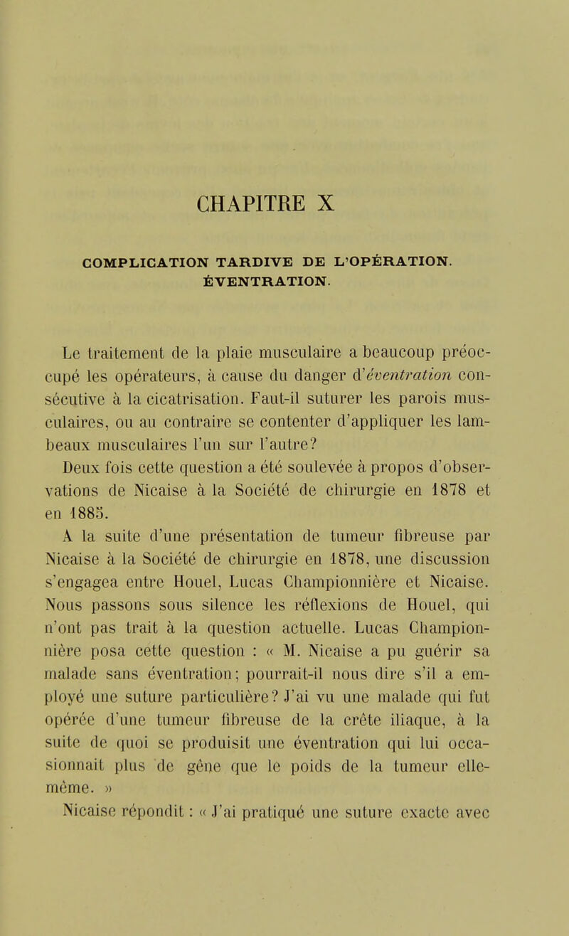 COMPLICATION TARDIVE DE L'OPÉRATION. ÉVENTRATION. Le traitement de la plaie musculaire a beaucoup préoc- cupé les opérateurs, à cause du danger cVéventration con- sécutive à la cicatrisation. Faut-il suturer les parois mus- culaires, ou au contraire se contenter d'appliquer les lam- beaux musculaires l'un sur l'autre? Deux fois cette question a été soulevée à propos d'obser- vations de Nicaise à la Société de chirurgie en 1878 et en 1885. Â la suite d'une présentation de tumeur fibreuse par Nicaise à la Société de chirurgie en 1878, une discussion s'engagea entre Houel, Lucas Championnière et Nicaise. Nous passons sous silence les réflexions de Houel, qui n'ont pas trait à la question actuelle. Lucas Champion- nière posa cette question : « M. Nicaise a pu guérir sa malade sans éventration ; pourrait-il nous dire s'il a em- ployé une suture particulière? J'ai vu une malade qui fut opérée d'une tumeur fibreuse de la crête iliaque, à la suite de quoi se produisit une éventration qui lui occa- sionnait plus de gène que le poids de la tumeur elle- même. » Nicaise répondit : « J'ai pratiqué une suture exacte avec