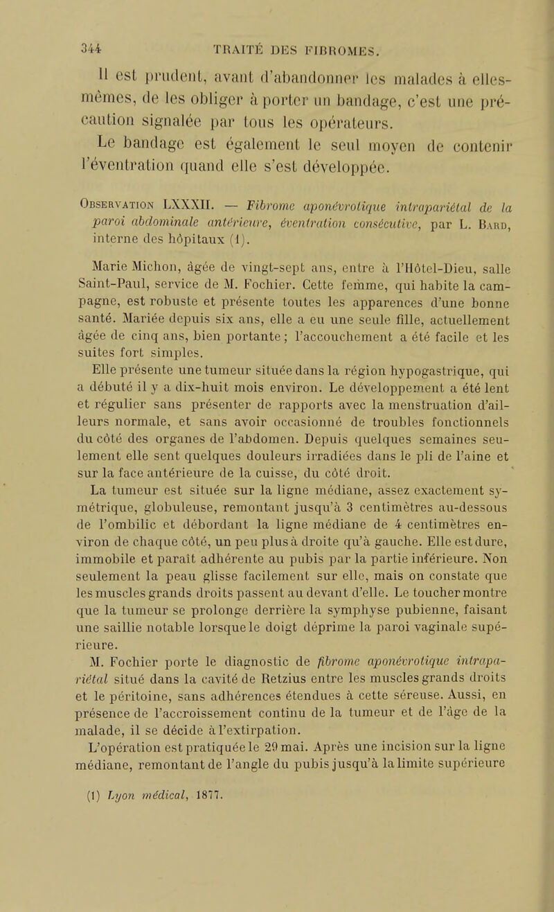 11 est priidcuL, avant d'abandonner les malades à elles- mêmes, de les obliger à porter un bandage, c'est une pré- caution signalée par tous les opérateurs. Le bandage est également le seul moyen de contenir l'éventration quand elle s'est développée. Observation LXXXII. — Fibrome aponévroliqiie intrapariélal de la paroi abdominale antérieure, éventration consécutive, par L. Bard, interne des hôpitaux (i). Marie Michon, âgée de vingt-sept ans, entre à l'Hôtol-Dieu, salle Saint-Paul, service de M. Fochier. Cette femme, qui habite la cam- pagne, est robuste et présente toutes les apparences d'une bonne santé. Mariée depuis six ans, elle a eu une seule fille, actuellement âgée de cinq ans, bien portante ; l'accouchement a été facile et les suites fort simples. Elle présente une tumeur située dans la région hypogastrique, qui a débuté il y a dix-huit mois environ. Le développement a été lent et régulier sans présenter de rapports avec la menstruation d'ail- leurs normale, et sans avoir occasionné de troubles fonctionnels du côté des organes de l'cibdomen. Depuis quelques semaines seu- lement elle sent quelques douleurs irradiées dans le pli de l'aine et sur la face antérieure de la cuisse, du côté droit. La tumeur est située sur la ligne médiane, assez exactement sy- métrique, globuleuse, remontant jusqu'à 3 centimètres au-dessous de l'ombilic et débordant la ligne médiane de 4 centimètres en- viron de chaque côté, un peu plus à droite qu'à gauche. Elle estdure, immobile et paraît adhérente au pubis par la partie inférieure. Non seulement la peau glisse facilement sur elle, mais on constate que les muscles grands droits passent au devant d'elle. Le toucher montre que la tumeur se prolonge derrière la symphyse pubienne, faisant une saillie notable lorsque le doigt déprime la pai'oi vaginale supé- rieure. M. Fochier porte le diagnostic de fibrome aponévrotique intrapa- riétal situé dans la cavité de Retzius entre les muscles grands droits et le péritoine, sans adhérences étendues à cette séreuse. Aussi, en présence de l'accroissement continu de la tumeur et de l'âge de la malade, il se décide à l'extirpation. L'opération est pratiquée le 29 mai. Après une incision sur la ligne médiane, remontant de l'angle du pubis jusqu'à la limite supérieure (1) Lyon médical, 1877.