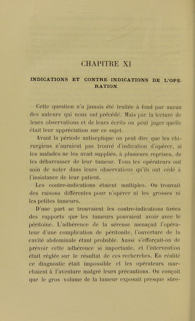 INDICATIONS ET CONTRE-INDICATIONS DE L'OPÉ- RATION. Cette question n'a jamais été traitée à fond par aucun des auteurs qui nous ont précédé. Mais par la lecture de leurs observations et de leurs écrits on peut juger quelle était leur appréciation sur ce sujet. Avant la période antiseptique on peut dire que les chi- rurgiens n'auraient pas trouvé d'indication d'opérer, si les malades ne les avait suppliés, à plusieurs reprises, de les débarrasser de leur tumeur. Tous les opérateurs ont soin de noter dans leurs observations qu'ils ont cédé à l'insistance de leur patient. Les contre-indications étaient multiples. On trouvait des raisons différentes pour n'opérer ni les grosses ni les petites tumeurs. D'une part se trouvaient les contre-indications tirées des rapports que les tumeurs pouvaient avoir avec le péritoine. L'adhérence de la séreuse menaçait l'opéra- teur d'une complication de péritonite, l'ouverture de la cavité abdominale étant probable. Aussi s'eiforçait-on de prévoir cette adhérence si importante, et l'intervention était réglée sur le résultat de ces recherches. En réalité ce diagnostic était impossible et les opérateurs mar- chaient à l'aventure malgré leurs précautions. On conçoit que le gros volume de la tumeur exposait presque sûre-