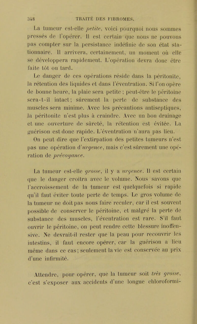 La tumeur est-elle jietite, voici pourquoi nous sommes pressés de l'opérer. 11 est certain que nous ne pouvons pas compter sur la persistance indéfinie de son état sta- tionnaire. 11 arrivera, certainement, un moment où elle se développera rapidement. L'opération devra donc être faite tôt ou tard. Le danger de ces opérations réside dans la péritonite, la rétention des liquides et dans l'éventration. Si l'on opère de bonne heure, la plaie sera petite ; peut-être le péritoine sera-t-il intact; sûrement la perte de substance des muscles sera minime. Avec les précautions antiseptiques, la péritonite n'est plus à craindre. Avec un bon drainage et une ouverture de sûreté, la rétention est évitée. La guérison est donc rapide. L'éventration n'aura pas lieu. On peut dire que l'extirpation des petites tumeurs n'est pas une opération cVurgeîice, mais c'est sûrement une opé- ration de prévoyance. La tumeur est-elle grosse, il y a urgence. Il est certain que le danger croîtra avec le volume. Nous savons que l'accroissement de la tumeur est quelquefois si rapide qu'il faut éviter toute perte de temps. Le gros volume de la tumeur ne doit pas nous faire reculer, car il est souvent possible de conserver le péritoine, et malgré la perte de substance des muscles, l'éventration est rare. S'il faut ouvrir le péritoine, on peut rendre cette blessure inoffen- sive. Ne devrait-il rester que la peau pour recouvrir les intestins, il faut encore opérer, car la guérison a lieu même dans ce cas ; seulement la vie est conservée au prix d'une infirmité. Attendre, pour opérer, que la tumeur soit très grosse, c'est s'exposer aux accidents d'une longue cbloroformi-