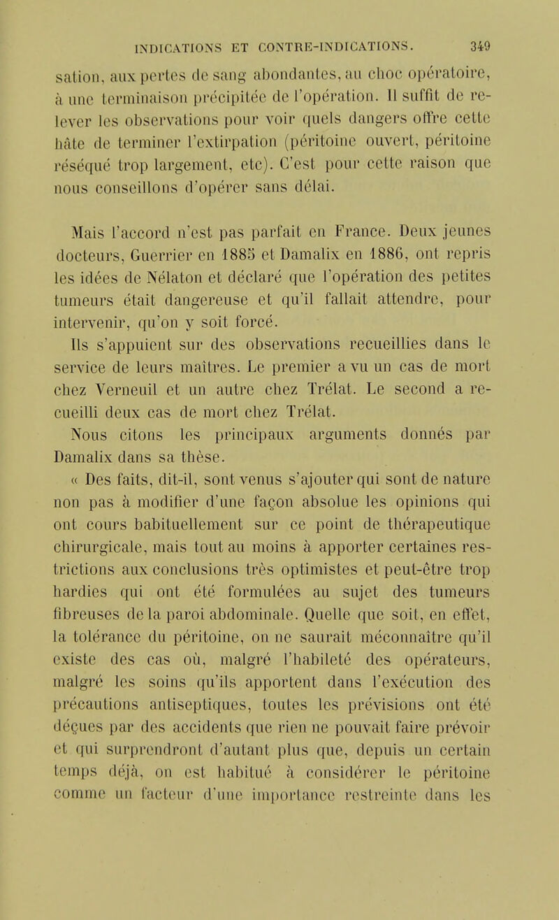 sation, aux pertes cle sang abondantes, au choc opératoire, k une terminaison précipitée de l'opération. Il suffit de re- lever les observations pour voir quels dangers offre cette hâte de terminer l'extirpation (péritoine ouvert, péritoine réséqué trop largement, etc). C'est pour cette raison que nous conseillons d'opérer sans délai. Mais l'accord n'est pas parfait en France. Deux jeunes docteurs. Guerrier en 1885 et Damalix en 1886, ont repris les idées de Nélaton et déclaré que l'opération des petites tumeurs était dangereuse et qu'il fallait attendre, pour intervenir, qu'on y soit forcé. Ils s'appuient sur des observations recueillies dans le service de leurs maîtres. Le premier a vu un cas de mort chez Verneuil et un autre chez Trélat. Le second a re- cueilli deux cas de mort chez Trélat. Nous citons les principaux arguments donnés par Damalix dans sa thèse. « Des faits, dit-il, sont venus s'ajouter qui sont de nature non pas à modifier d'une façon absolue les opinions qui ont cours habituellement sur ce point de thérapeutique chirurgicale, mais tout au moins à apporter certaines res- trictions aux conclusions très optimistes et peut-être trop hardies qui ont été formulées au sujet des tumeurs fibreuses de la paroi abdominale. Quelle que soit, en effet, la tolérance du péritoine, on ne saurait méconnaître qu'il existe des cas où, malgré l'habileté des opérateurs, malgré les soins qu'ils apportent dans l'exécution des précautions antiseptiques, toutes les prévisions ont été déçues par des accidents que rien ne pouvait faire prévoir et qui surprendront d'autant plus que, depuis un certain temps déjà, on est habitué à considérer le péritoine comme un facteur d'une importance restreinte dans les