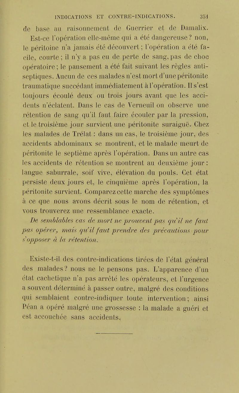 do base au l'aisoimeincnt de (iiierrier et de Danialix. Est-ce l'opération elle-même qui a été dangereuse? non, le péritoine n'a jamais été découvert ; l'opération a été fa- cile, courte ; il n'y a pas eu de perte de sang, pas de choc opératoire; le pansement a été fait suivant les règles anti- septiques. Aucun de ces malades n'est mort d'une péritonite traumatique succédant immédiatement à l'opération. 11 s'est toujours écoulé deux ou trois jours avant que les acci- dents n'éclatent. Dans le cas de Verneuil on observe une rétention de sang qu'il faut faire écouler par la pression, et le troisième jour survient une péritonite suraiguë. Chez les malades de Trélat : dans un cas, le troisième jour, des accidents abdominaux se montrent, et le malade meurt de péritonite le septième après l'opération. Dans un autre cas les accidents de rétention se montrent au deuxième jour : langue saburrale, soif vive, élévation du pouls. Cet état persiste deux jours et, le cinquième après l'opération, la péritonite survient. Comparez cette marche des symptômes à ce que nous avons décrit sous le nom de rétention, et vous trouverez une ressemblance exacte. De semblables cas de mort ne prouvent pas qu'il ne faut pas opérer, mais qu'il faut prendre des précautions pour s'opposer à la rétention. Existe-t-il des contre-indications tirées de l'état général des malades? nous ne le pensons pas. L'apparence d'un état cachetique n'a pas arrêté les opérateurs, et l'urgence a souvent déterminé à passer outre, malgré des conditions qui semblaient contre-indiquer toute intervention; ainsi Péan a opéré malgré une grossesse : la malade a guéri et est accouchée sans accidents,