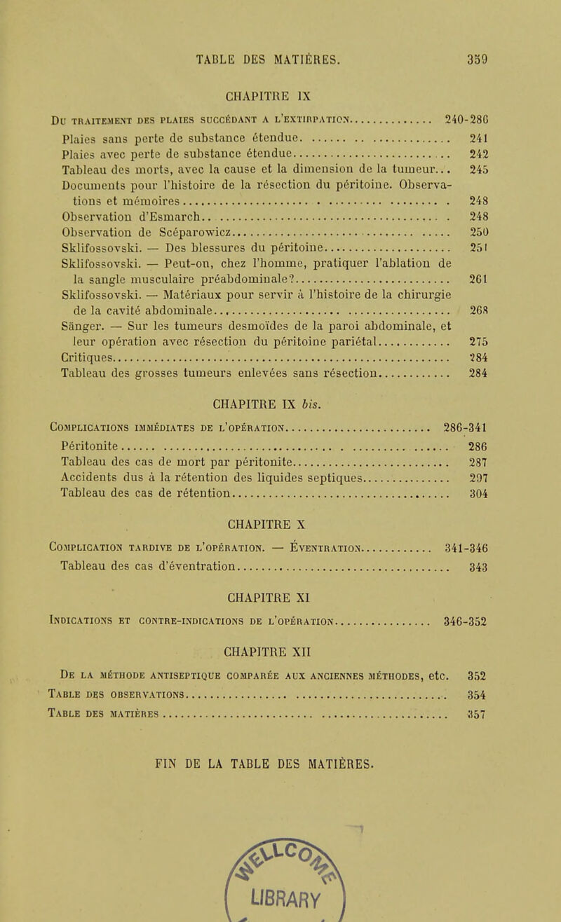 CHAPITRE IX Du TRAITEMENT DES PLAIES SUCCÉDANT A l'EXTIRPATION 240-28G Plaies sans perte de substance étendue 241 Plaies avec perte de substance étendue 242 Tableau des morts, avec la cause et la dimension de la tumeur.. • 245 Documents pour l'histoire de la résection du péritoine. Observa- tions et mémoires 248 Observation d'Esmarch 248 Observation de Scéparowicz 250 Sklifossovski. — Des blessures du péritoine 251 Sklifossovski. — Peut-on, chez l'homme, pratiquer l'ablation de la sangle musculaire préabdominale? 2G1 Sklifossovski. — Matériaux pour servir à l'histoire de la chirurgie de la cavité abdominale 26S Sângei'. — Sur les tumeurs desmoïdes de la paroi alDdominale, et leur opération avec résection du péritoine pariétal 275 Critiques 284 Tableau des grosses tumeurs enlevées sans résection 284 CHAPITRE IX bis. Co.>iplic.\tions immédiates de l'opération 286-341 Péritonite 286 Tableau des cas de mort par péritonite 287 Accidents dus à la rétention des liquides septiques 297 Tableau des cas de rétention 304 CHAPITRE X Complication tardive de l'opération. — Éventration 341-346 Tableau des cas d'éventration 343 CHAPITRE XI Indications et contre-indications de l'opération 346-352 CHAPITRE XII De la méthode antiseptique comparée aux anciennes méthodes, etc. 352 Table des observations 354 Table des matières 357 FIN DE LA TABLE DES MATIÈRES. f LIBRARY 1