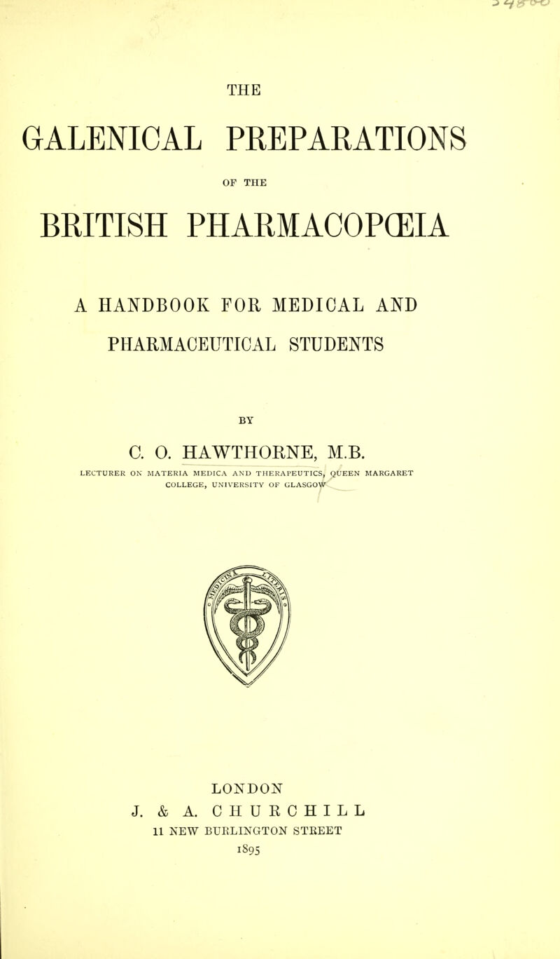 THE GALENICAL PREPARATIONS OF THE BRITISH PHARMACOPCEIA A HANDBOOK FOR MEDICAL AND PHARMACEUTICAL STUDENTS BY C. O. HAWTHORNE, M.B. LECTURER ON MATERIA MEDICA AND THERAPEUTICS, QUEEN MARGARET COLLEGE, UNIVERSITY OF GLASGOW LONDON J. & A. CHURCHILL 11 NEW BURLINGTON STEEET 1895