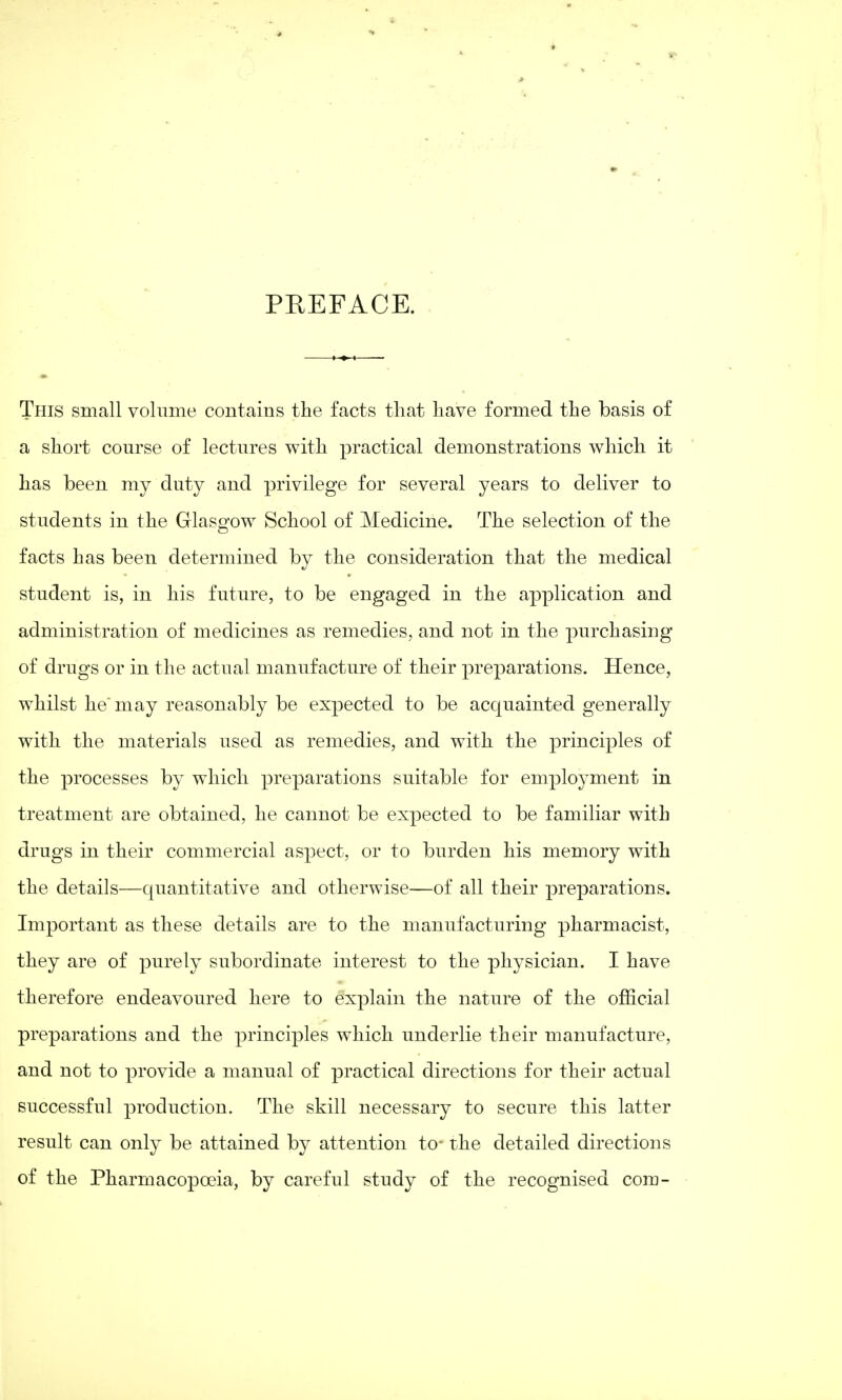 PKEFACE. This small volume contains the facts that have formed the basis of a short course of lectures with practical demonstrations which it has been my duty and privilege for several years to deliver to students in the Glasgow School of Medicine. The selection of the facts has been determined by the consideration that the medical student is, in his future, to be engaged in the application and administration of medicines as remedies, and not in the purchasing of drugs or in the actual manufacture of their preparations. Hence, whilst he'may reasonably be expected to be acquainted generally with the materials used as remedies, and with the principles of the processes by which preparations suitable for employment in treatment are obtained, he cannot be expected to be familiar with drugs in their commercial aspect, or to burden his memory with the details—quantitative and otherwise—of all their preparations. Important as these details are to the manufacturing pharmacist, they are of purely subordinate interest to the physician. I have therefore endeavoured here to explain the nature of the official preparations and the principles which underlie their manufacture, and not to provide a manual of practical directions for their actual successful production. The skill necessary to secure this latter result can only be attained by attention to- the detailed directions of the Pharmacopoeia, by careful study of the recognised com-