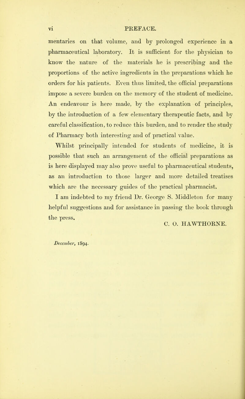 vi PREFACE. mentaries on that volume, and by prolonged exjoerience in a pharmaceutical laboratory. It is sufficient for the physician to know the nature of the materials he is prescribing and the proportions of the active ingredients in the preparations which he orders for his patients. Even thus limited, the official preparations impose a severe burden on the memory of the student of medicine. An endeavour is here made, by the explanation of principles, by the introduction of a few elementary therapeutic facts, and by careful classification, to reduce this burden, and to render the study of Pharmacy both interesting and of practical value. Whilst principally intended for students of medicine, it is possible that such an arrangement of the official preparations as is here displayed may also prove useful to pharmaceutical students, as an introduction to those larger and more detailed treatises which are the necessary guides of the practical pharmacist. I am indebted to my friend Dr. George S. Middleton for many helpful suggestions and for assistance in passing the book through the press. C. 0. HAWTHORNE. December, 1894.