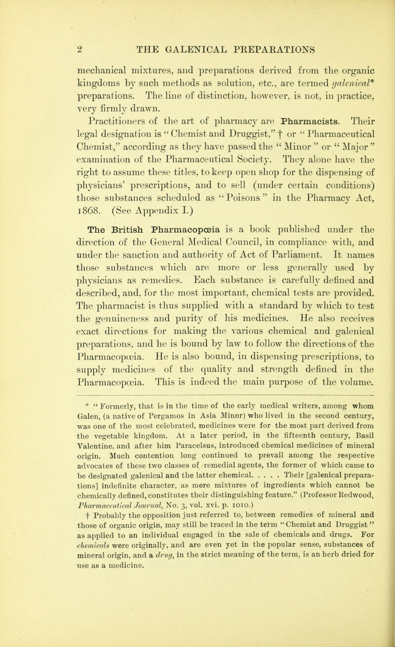 mechanical mixtures, and preparations derived from the organic kingdoms by such methods as solution, etc., are termed galenical* preparations. The line of distinction, however, is not, in practice, very firmly drawn. Practitioners of the art of pharmacy are Pharmacists. Their legal designation is  Chemist and Druggist, f or  Pharmaceutical Chemist, according as they have passed the  Minor  or  Major  examination of the Pharmaceutical Society. They alone have the right to assume these titles, to keep open shop for the dispensing of physicians' prescriptions, and to sell (under certain conditions) those substances scheduled as Poisons in the Pharmacy Act, 1868. (See Appendix L) The British Pharmacopoeia is a book published under the direction of the General Medical Council, in compliance with, and under the sanction and authority of Act of Parliament. It names those substances which are more or less generally used by physicians as remedies. Each substance is carefully defined and described, and, for the most important, chemical tests are provided. The pharmacist is thus supplied with a standard by which to test the genuineness and purity of his medicines. He also receives exact directions for making the various chemical and galenical preparations, and he is bound by law to follow the directions of the Pharmacopoeia. He is also bound, in dispensing prescriptions, to supply medicines of the quality and strength defined in the Pharmacopoeia. This is indeed the main purpose of the volume. *  Formerly, that is in the time of the early medical writers, among whom Galen, (a native of Pergamos in Asia Minor) who lived in the second century, was one of the most celebrated, medicines were for the most part derived from the vegetable kingdom. At a later period, in the fifteenth century, Basil Valentine, and after him Paracelsus, introduced chemical medicines of mineral origin. Much contention long continued to prevail among the respective advocates of these two classes of remedial agents, the former of which came to be designated galenical and the latter chemical Their [galenical prepara- tions] indefinite character, as mere mixtures of ingredients which cannot be chemically defined, constitutes their distinguishing feature. (Professor Redwood, Pharmaceutical Journal, No. 3, vol. xvi. p. 1010.) f Probably the opposition just referred to, between remedies of mineral and those of organic origin, may still be traced in the term Chemist and Druggist  as applied to an individual engaged in the sale of chemicals and drugs. For chemicals were originally, and are even yet in the popular sense, substances of mineral origin, and a drug, in the strict meaning of the term, is an herb dried for use as a medicine.