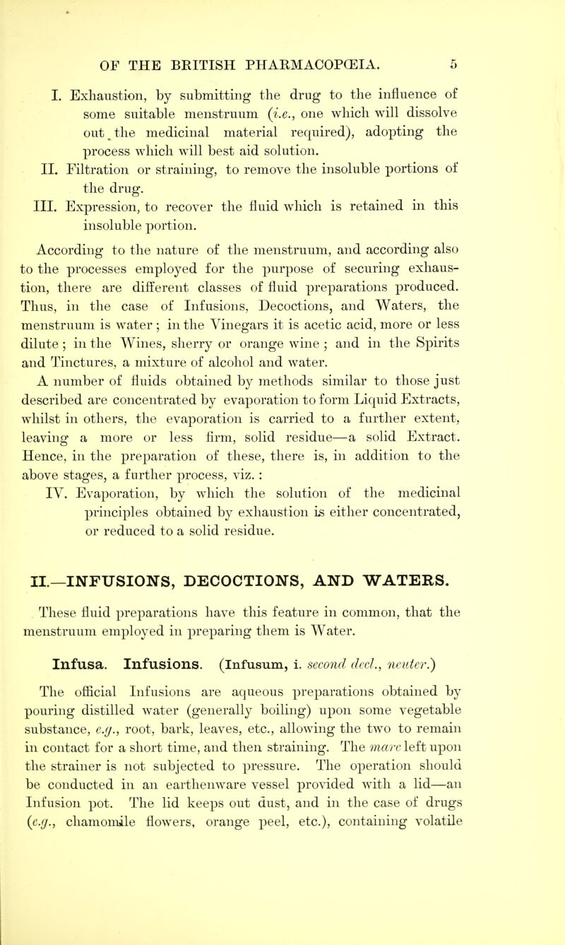 L Exhaustion, by submitting the drug to the influence of some suitable menstruum (i.e., one which will dissolve out t the medicinal material required), adopting the process which will best aid solution. II. Filtration or straining, to remove the insoluble portions of the drug. III. Expression, to recover the fluid which is retained in this insoluble portion. According to the nature of the menstruum, and according also to the processes employed for the purpose of securing exhaus- tion, there are different classes of fluid preparations produced. Thus, in the case of Infusions, Decoctions, and Waters, the menstruum is water; in the Vinegars it is acetic acid, more or less dilute ; in the Wines, sherry or orange wine ; and in the Spirits and Tinctures, a mixture of alcohol and water. A number of fluids obtained by methods similar to those just described are concentrated by evaporation to form Liquid Extracts, whilst in others, the evaporation is carried to a further extent, leaving a more or less firm, solid residue—a solid Extract. Hence, in the preparation of these, there is, in addition to the above stages, a further process, viz. : IV. Evaporation, by which the solution of the medicinal principles obtained by exhaustion is either concentrated, or reduced to a solid residue. II.—INFUSIONS, DECOCTIONS, AND WATERS. These fluid preparations have this feature in common, that the menstruum employed in preparing them is Water. Infusa. Infusions. (Infusum, i. second elect., neuter.) The official Infusions are aqueous preparations obtained by pouring distilled water (generally boiling) upon some vegetable substance, e.g., root, bark, leaves, etc., allowing the two to remain in contact for a short time, and then straining. The marc left upon the strainer is not subjected to pressure. The operation should be conducted in an earthenware vessel provided with a lid—an Infusion pot. The lid keeps out dust, and in the case of drugs (e.g., chamomile flowers, orange peel, etc.), containing volatile