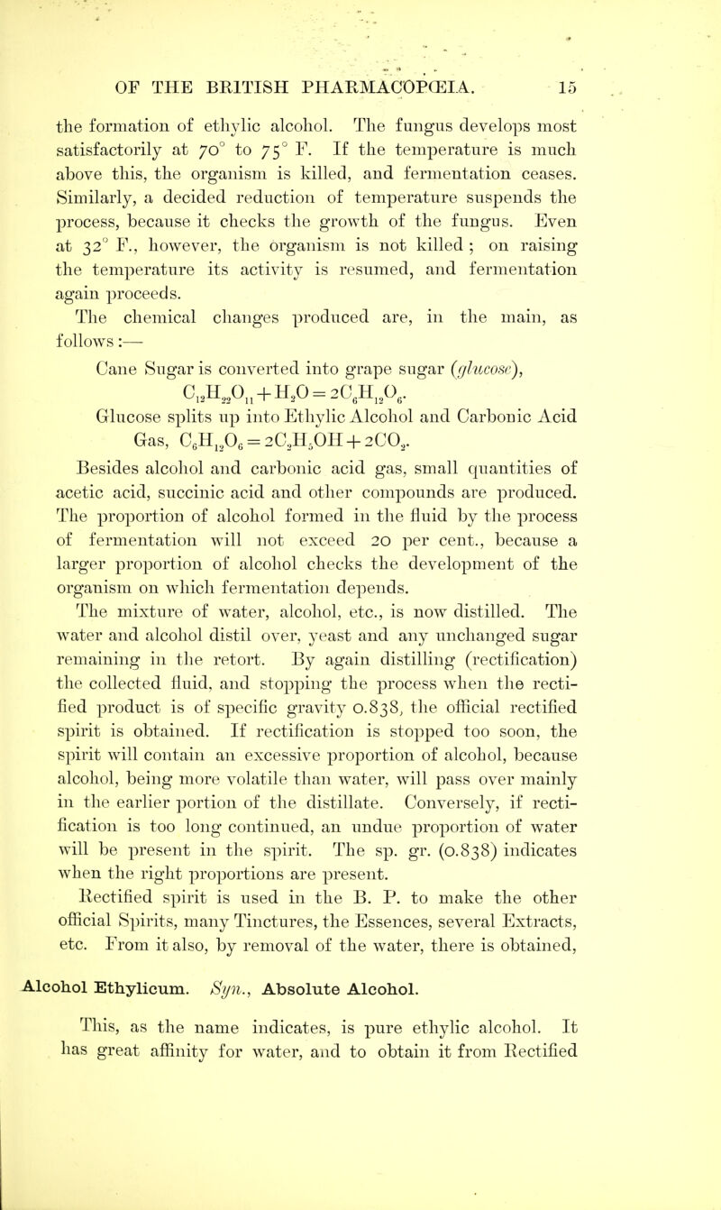 the formation of ethylic alcohol. The fungus develops most satisfactorily at jo° to 750 F. If the temperature is much above this, the organism is killed, and fermentation ceases. Similarly, a decided reduction of temperature suspends the process, because it checks the growth of the fungus. Even at 32° F.j however, the organism is not killed ; on raising the temperature its activity is resumed, and fermentation again proceeds. The chemical changes produced are, in the main, as follows:— Cane Sugar is converted into grape sugar {glucose), C12H220n + H20 = 206H12O6. Glucose splits up into Ethylic Alcohol and Carbouic Acid Gas, C6H12O6 = 2C3H5OH+20O2. Besides alcohol and carbonic acid gas, small quantities of acetic acid, succinic acid and other compounds are produced. The proportion of alcohol formed in the fluid by the process of fermentation will not exceed 20 per cent., because a larger proportion of alcohol checks the development of the organism on which fermentation depends. The mixture of water, alcohol, etc., is now distilled. The water and alcohol distil over, yeast and any unchanged sugar remaining in the retort. By again distilling (rectification) the collected fluid, and stopping the process when the recti- fied product is of specific gravity 0.838, the official rectified spirit is obtained. If rectification is stopped too soon, the spirit will contain an excessive proportion of alcohol, because alcohol, being more volatile than water, will pass over mainly in the earlier portion of the distillate. Conversely, if recti- fication is too long continued, an undue proportion of water will be present in the spirit. The sp. gr. (0.838) indicates when the right proportions are present. Rectified spirit is used in the B. P. to make the other official Spirits, many Tinctures, the Essences, several Extracts, etc. From it also, by removal of the water, there is obtained, Alcohol Ethylicum. Syn., Absolute Alcohol. This, as the name indicates, is pure ethylic alcohol. It has great affinity for water, and to obtain it from Rectified