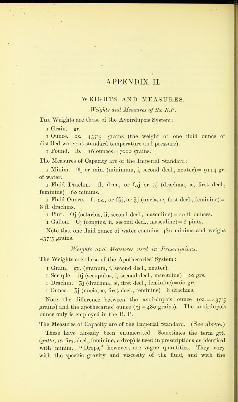 WEIGHTS AND MEASURES. Weights and Measures of the B.P. The Weights are those of the Avoirdupois System: i Grain, gr. i Ounce, oz. = 437-5 grains (the weight of one fluid ounce of distilled water at standard temperature and pressure), i Pound, lb. = 16 ounces = 7000 grains. The Measures of Capacity are of the Imperial Standard: 1 Minim. ]\ or min. (minimum, i, second decl., neuter) =-9114 gr. of water. 1 Fluid Drachm, fl. drm., or f^j or 3j (drachma, a?, first decl., feminine) = 60 minims. 1 Fluid Ounce, fl. oz., or f5j, or 5j (uncia, a?, first decl., feminine) = 8 fl. drachms. 1 Pint. Oj (octarius, ii, second decl., masculine) = 20 fl. ounces. 1 Gallon. Cj (congius, ii, second decl., masculine) = 8 pints. Note that one fluid ounce of water contains 480 minims and weighs 437*5 grains. Weights and Measures used in Prescriptions. The Weights are those of the Apothecaries' System: 1 Grain, gr. (granum, i, second decl., neuter). 1 Scruple. 9j (scrupulus, i, second decl., masculine) = 20 grs. 1 Drachm. 3j (drachma, ae, first decl., feminine) = 60 grs. 1 Ounce. 5j (uncia, se, first decl., feminine) = 8 drachms. Note the difference between the avoirdupois ounce (oz. = 437-5 grains) and the apothecaries' ounce (gj = 480 grains). The avoirdupois ounce only is employed in the B. P. The Measures of Capacity are of the Imperial Standard. (See above.) These have already been enumerated. Sometimes the term gtt. (gutta, ce, first decl., feminine, a drop) is used in prescriptions as identical with minim.  Drops, however, are vague quantities. They vary with the specific gravity and viscosity of the fluid, and with the