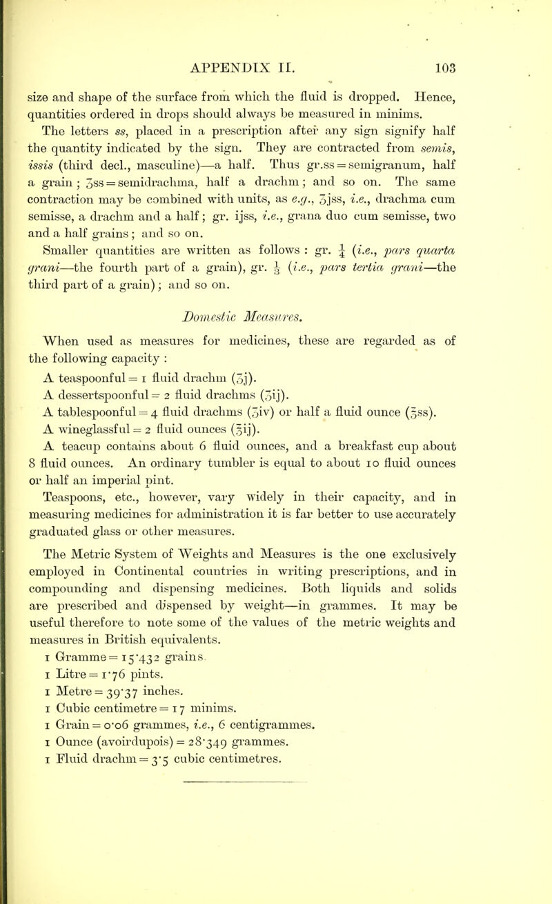 size and shape of the surface from which the fluid is dropped. Hence, quantities ordered in drops should always be measured in minims. The letters ss, placed in a prescription after any sign signify half the quantity indicated by the sign. They are contracted from semis, issis (third decl., masculine)—a half. Thus gr.ss = semigranum, half a grain; 3ss = semidrachma, half a drachm; and so on. The same contraction may be combined with units, as e.g., 3jss, i.e., drachma cum semisse, a drachm and a half; gr. ijss, i.e., grana duo cum semisse, two and a half grains ; and so on. Smaller quantities are written as follows : gr. \ {i.e., pars quarto, grant—the fourth part of a grain), gr. J- (i.e., pars tertia grani—the third part of a grain); and so on. Domestic Measures. When used as measures for medicines, these are regarded as of the following capacity : A teaspoonful= i fluid drachm (3j). A dessertspoonful = 2 fluid drachms (3ij)- A tablespoonful = 4 fluid drachms (5iv) or half a fluid ounce (sss). A wineglassful = 2 fluid ounces (3 ij). A teacup contains about 6 fluid ounces, and a breakfast cup about 8 fluid ounces. An ordinary tumbler is equal to about 10 fluid ounces or half an imperial pint. Teaspoons, etc., however, vary widely in their capacity, and in measuring medicines for administration it is far better to use accurately graduated glass or other measures. The Metric System of Weights and Measures is the one exclusively employed in Continental countries in writing prescriptions, and in compounding and dispensing medicines. Both liquids and solids are prescribed and dispensed by weight—in grammes. It may be useful therefore to note some of the values of the metric weights and measures in British equivalents. 1 Gramme = 15*432 grains. 1 Litre =1*76 pints. 1 Metre = 39*37 inches. 1 Cubic centimetre =17 minims. 1 Grain = 0*06 grammes, i.e., 6 centigrammes. 1 Ounce (avoirdupois) = 28*349 grammes. 1 Fluid drachm = 3*5 cubic centimetres.