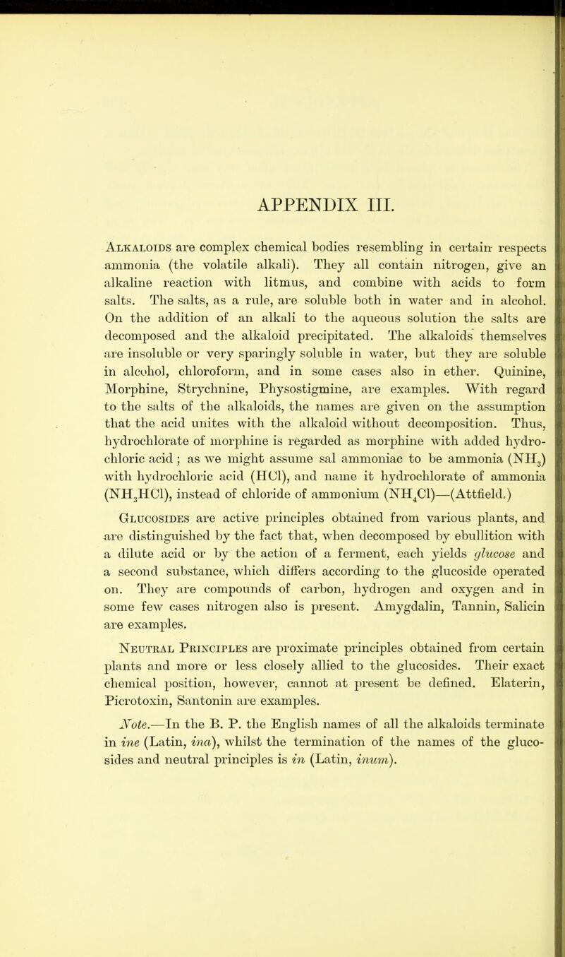 Alkaloids are complex chemical bodies resembling in certain- respects ammonia (the volatile alkali). They all contain nitrogen, give an alkaline reaction with litmus, and combine with acids to form salts. The salts, as a rule, are soluble both in water and in alcohol. On the addition of an alkali to the aqueous solution the salts are decomposed and the alkaloid precipitated. The alkaloids themselves are insoluble or very sparingly soluble in water, but they are soluble in alcohol, chloroform, and in some cases also in ether. Quinine, Morphine, Strychnine, Physostigmine, are examples. With regard to the salts of the alkaloids, the names are given on the assumption that the acid unites with the alkaloid without decomposition. Thus, hydrochlorate of morphine is regarded as morphine with added hydro- chloric acid; as we might assume sal ammoniac to be ammonia (NH3) with hydrochloric acid (HC1), and name it hydrochlorate of ammonia (NH3HCI), instead of chloride of ammonium (NH4C1)—(Attfield.) Glucosides are active principles obtained from various plants, and are distinguished by the fact that, when decomposed by ebullition with a dilute acid or by the action of a ferment, each yields glucose and a second substance, which differs according to the glucoside operated on. They are compounds of carbon, hydrogen and oxygen and in some few cases nitrogen also is present. Amygdalin, Tannin, Salicin are examples. Neutral Principles are proximate principles obtained from certain plants and more or less closely allied to the glucosides. Their exact chemical position, however, cannot at present be defined. Elaterin, Picrotoxin, Santonin are examples. Note.—In the B. P. the English names of all the alkaloids terminate in ine (Latin, ma), whilst the termination of the names of the gluco- sides and neutral principles is in (Latin, inum).