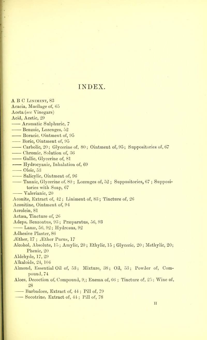 INDEX. ABC Liniment, 83 Acacia, Mucilage of, 65 Aceta {see Vinegars) Acid, Acetic, 29 Aromatic Sulphuric, 7 Benzoic, Lozenges, 52 Boracic, Ointment of, 95 Boric, Ointment of, 95 Carbolic, 20 ; Glycerine of, 80 ; Ointment of, 95; Suppositories of, 67 Chromic, Solution of, 36 Gallic, Glycerine of, 81 Hydrocyanic, Inhalation of, 69 Oleic, 53 Salicylic, Ointment of, 96 Tannic, Glycerine of, 80 ; Lozenges of, 52 ; Suppositories, 67 ; Supposi- tories with Soap, 67 Valerianic, 20 Aconite, Extract of, 42 ; Liniment of, 83 ; Tincture of, 26 Aconitine, Ointment of, 94 Acrolein, 81 Actsea, Tincture of, 26 Adeps, Benzoatus, 93 ; Prasparatus, 56, 93 Lanae, 56, 92; Hydrosus, 92 Adhesive Plaster, 86 Mther, 17 ; ./Ether Purus, 17 Alcohol, Absolute, 15 ; Amylic, 20 ; Ethylic, 15 ; Glyceric, 20 ; Methylic, 20; Phenic, 20 Aldehyde, 17, 29 Alkaloids, 24, 104 Almond, Essential Oil of, 53; Mixture, 38; Oil, 53; Powder of, Com- pound, 74 Aloes, Decoction of, Compound, 9t; Enema of, 66 ; Tincture of, 25; Wine of, 28 Barbadoes, Extract of, 44 ; Pill of, 79 Socotrine, Extract of, 41; Pill of, 78 H