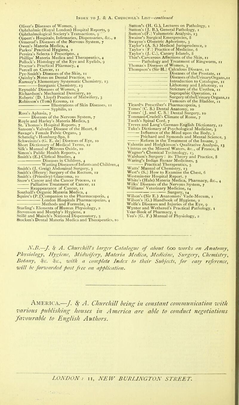 Oliver's Diseases of Women, 3 Ophthalmic (Royal London) Hospital Reports, 9 Ophthalmplogical Society's Transactions, 9 Oppert's Hospitals-, Infirmaries, Dispensaries, &c, 2 Ormerod's Diseases of the Nervous System, 7 Owen's Materia Medica, 4 Parkes' Practical Hygiene, 2 Pereira's Selecta b Prescriptis. 4 Phillips' Materia Medica and Therapeutics, 4 Pollock's Histology of the Eye and Eyelids, 9 Proctor's Practical Pharmacy, 4 Purcell on Cancer, 11 Pye-Smith's Diseases of the Skin, 11 Quinby's Notes on Dental Practice, to Ramsay's Elementary Systematic Chemistry, 13 Inorganic Chemistry, J3 Reynolds' Diseases of Women, 3 Richardson's Mechanical Dentistry, 10 Roberts' (D. Lloyd) Practice of Midwifery, 3 Robinsow's (Tom) Eczema, 11 Illustrations of Skin Diseases, 11 Syphilis, 11 Ross's Aphasia, 7 Diseases of the Nervous System, 7 Royle and Harley's Materia Medica, 5 St. Thomas's Hospital Reports, 7 Sansom's Valvular Disease of the Heart, 6 Savage's Female Pelvic Organs, 3 Schetelig's Homburg-Spa, 8 Schweinitz's (G. E. de) Diseases of Eye, 10 Short Dictionary of Medical Terms, 12 Silk's Manual of Nitrous Oxide, 10 Simon's Public Health Reports, 2 Smith's (E.) Clirtical Studies, 4 Diseases in Children, 4 Wasting Diseases of Infants and Children,4 Smith's (J. Greig) Abdominal Surgery, 3 Smith's (Henry) Surgery of the Rectum, 12 Smith's (Priestley) Glaucoma, 10 Snow's Cancer and the Cancer Process, 11 Palliative Treatment of Cancer, 11 Reappearance of Cancer, 11 Southall's Organic Materia Medica, 4 Squire's (P.)'Companion to the Pharmacopoeia, 4 London Hospitals Pharmacopoeias, 4 Methods and Formulae, 14 Starling's Elements of Human Physiology, 2 Stevenson and Murphy's Hygiene, 2 Stille and Maisch's National Dispensatory, 5 Stocken's Dental Materia Medica and Theiapeutics, 10 Sutton's (H. G.). Lectures on Pathology, 1 Sutton's (J. B.), General Pathology, 1 Sutton's (F.) Volumetric Analysis, 13 Swaine's Surgical Emergencies, 8 Swayne's Obstetric Aphorisms, 3 Taylor's (A. S.) Medical Jurisprudence, 2 Taylor's (F.) Practice of Medicine, 6 Taylor's (J. C), Canary Islands, 8 Thin's Cancerous Affections of the Skin, 11 Pathology and Treatment of Ringworm, 11 Thomas's Diseases of Women, 3 Thompson's (Sir-H.) Calculous Disease, ir ■ Diseases of the Prostate, 11 Diseases of theUrinaryOrgans,i t - Introduction to Catalogue, 11 • Lithotomy and Lithotrity, 11 : Stricture of the Urethra, 11 ? Suprapubic Operation, 11 Surgery of theUrinary Organs, 11 ; Tumours of the Bladder, 11 Tirard's Prescriber's Pharmacopoeia, 5 Tomes' (C. S.) Dental Anatomy, 10 Tomes' (J. and C. S.) Dental Surgery, 10 Tommasi-Crudeli's Climate of Rome, 7 Tooth's Spinal Cord, 7 Treves and Lang's German-English Dictionary, 12 Tuke's Dictionary of Psychological Medicine, 3 Influence of the Mind upon the Body, 3 Prichard and Symonds and Mental Science, 3 — Reform in the Treatment of the Insane, 3 Valentin and Hodgkinson's Qualitative Analysis, 13 Vintras on the Mineral Waters, &c, of France, 8 Wagner's Chemical Technology, 13 Walsham's Surgery : its Theory and Practice, 8 Waring's Indian Bazaar Medicines, 5 Practical Therapeutics, 5 Watts' Manual of Chemistry, 13 West's (S.) How to Examine the Chest, 6 Westminster Hospital Report, 7 White's (Hale) Materia Medica, Pharmacy, &c, 4 Wilks' Diseases of the Nervous System, 7 Williams' Veterinary Medicine, 14 j —; ■ Surgery, 14 Wilson's (Sir E.) Anatomists' Vade-Mecum, 1 Wilson's (G.) Handbook of Hygiene, 2 Wolfe's Diseases and Injuries of the Eye, 9 Wynter and Wethered's Practical Pathology, i Year-Book of Pharmacy, 5 Yeo's (G. F.) Manual of Physiology, 2 N.B.—J. A. Churchill's larger Catalogue of about 600 works o?i Anatomy, Physiology, Hygiene, Midwifery, Mate?'ia Medica, Medicine, Surgery, Chemistry, Botany, fyc. fyc, with a complete Index to their Subjects, for easy refei'ence, will be forwarded post f ee on application. America.—J. 8f A. CJiurcJiill being in constant communication witJi various publishing houses in America are able to conduct negotiations 'favo2irable to English AutJwrs.