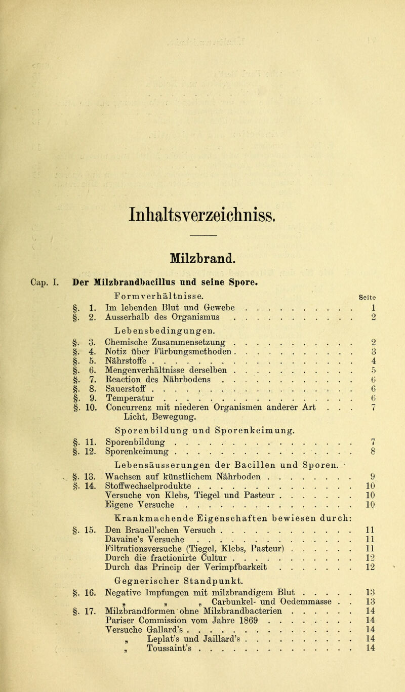 Inhaltsverzeiclmiss. Milzbrand. Cap. I. Der Milzbrandbacillus nnd seine Spore. Formverhältnisse. Seite §. 1. Im lebenden Blut und Gewebe 1 §. 2. Ausserhalb des Organismus 2 Lebensbedingungen. §. 3. Chemisclie Zusammensetzung 2 §. 4. Notiz über Färbungsmethoden 3 §. 5. Nährstoffe 4 §. 6. Mengenverhältnisse derselben 5 §. 7. Reaction des Nährbodens (i §. 8. Sauerstoff 6 §. 9. Temperatur 6 §. 10. Concurrenz mit niederen Organismen anderer Art ... 7 Licht, Bewegung. Sporenbildung und Sporenkeimung. §. 11. Sporen bildung 7 §. 12. Sporenkeimung 8 Lebensäusserungen der Bacillen und Sporen. • . §. 13. Wachsen auf künstlichem Nährboden 9, §. 14. Stoffwechselprodukte 10 Versuche von Klebs, Tiegel und Pasteur 10 Eigene Versuche 10 Krankmachende Eigenschaften bewiesen durch: §. 15. Den Brauell'schen Versuch 11 Davaine's Versuche 11 Filtrationsversuche (Tiegel, Klebs, Pasteur) 11 Durch die fractionirte Cultur 12 Durch das Princip der Verimpfbarkeit 12 Gegnerischer Standpunkt. §. 16. Negative Impfungen mit milzbrandigem Blut 13 „ n n Carbunkel- und Oedemmasse . . 13 §. 17. Milzbrandformen ohne Milzbrandbacterien 14 Pariser Commission vom Jahre 1869 14 Versuche Gallard's 14 „ Leplat's und Jaillard's 14 „ Toussaint's 14