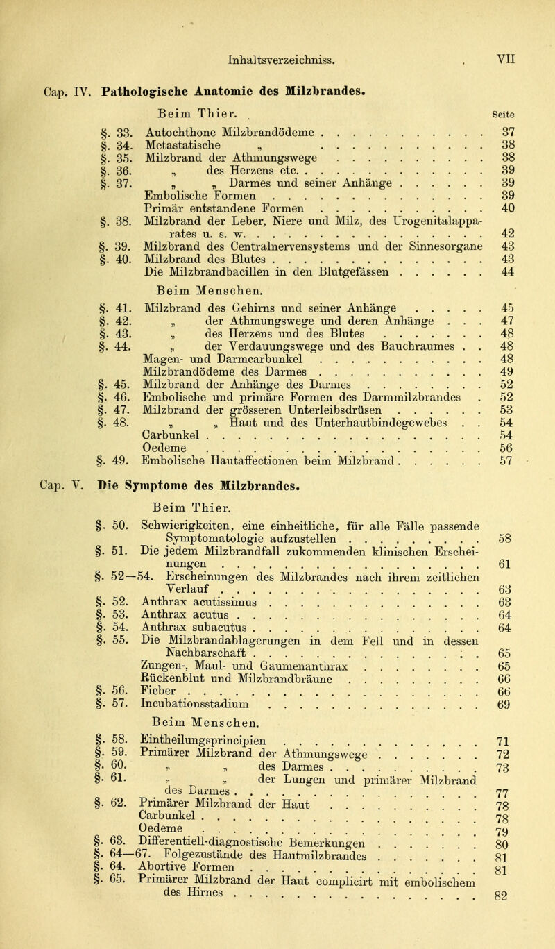 Cap. IV. Pathologische Anatomie des Milzbrandes. Beim Thier. . Seite §. 33. Autochthone Milzbrandödeme 37 ^. 34. Metastatische „ 38 §. 35. Milzbrand der Athmungswege 38 §.36. „ des Herzens etc 39 §. 37. „ fl Darmes und seiner Anhänge 39 Embolische Formen 39 Primär entstandene Formen 40 §. 38. Milzbrand der Leber, Niere und Milz, des Urogenitalappa- rates u. s. w 42 §. 39. Milzbrand des Centrainervensystems und der Sinnesorgane 43 §. 40. Milzbrand des Blutes 43 Die Milzbrandbacillen in den Blutgefässen 44 Beim Menschen. §. 41. Milzbrand des Gehirns und seiner Anhänge 45 §.42. „ der Athmungswege und deren Anhänge ... 47 §. 43. „ des Herzens und des Blutes ....... 48 §. 44. „ der Verdauungswege und des Bauchraumes . . 48 Magen- und Darmcarbunkel 48 Milzbrandödeme des Darmes 49 §. 45. Milzbrand der Anhänge des Darmes 52 §. 46. Embolische und primäre Formen des Darmmilzbrandes . 52 §. 47. Milzbrand der grösseren Unterleibsdrüsen 53 §. 48. „ „ Haut und des Unterhautbindegewebes . . 54 Carbunkel 54 Oedeme 56 §. 49. Embolische Hautaffectionen beim Milzbrand 57 Cap. V. Die Symptome des Milzbrandes. Beim Thier. §. 50. Schwierigkeiten, eine einheitliche, für alle Fälle passende Symptomatologie aufzustellen 58 §. 51. Die jedem Milzbrandfall zukommenden klinischen Erschei- nungen 61 §. 52—54. Erscheinungen des Milzbrandes nach ihrem zeitlichen Verlauf 63 §. 52. Anthrax acutissimus 63 §. 53. Anthrax acutus 64 §. 54. Anthrax subacutus 64 §.55. Die Milzbrandablagerungen in dem ¥e\\ und in dessen Nachbarschaft ; . 65 Zungen-, Maul- und Gaumenanthrax 65 Rückenblut und Milzbrandbräune 66 §. 56. Fieber 66 §. 57. Incubationsstadium 69 Beim Menschen. §. 58. Eintheilungsprincipien 71 §. 59. Primärer Milzbrand der Athmungswege ....... 72 §• 60. ,, „ des Darmes 73 §•61- ^ der Lungen und primärer Milzbrand des Darmes 77 §.62. Primärer Milzbrand der Haut .......... 78 Carbunkel 7g Oedeme . . . 79 §. 63. Diiferentiell-diagnostische Bemerkungen [ 80 §. 64—67. Folgezustände des Hautmilzbrandes [ '. 81 §. 64. Abortive Formen ' _ gl §. 65. Primärer Milzbrand der Haut complicirt mit embolischem des Hirnes g2