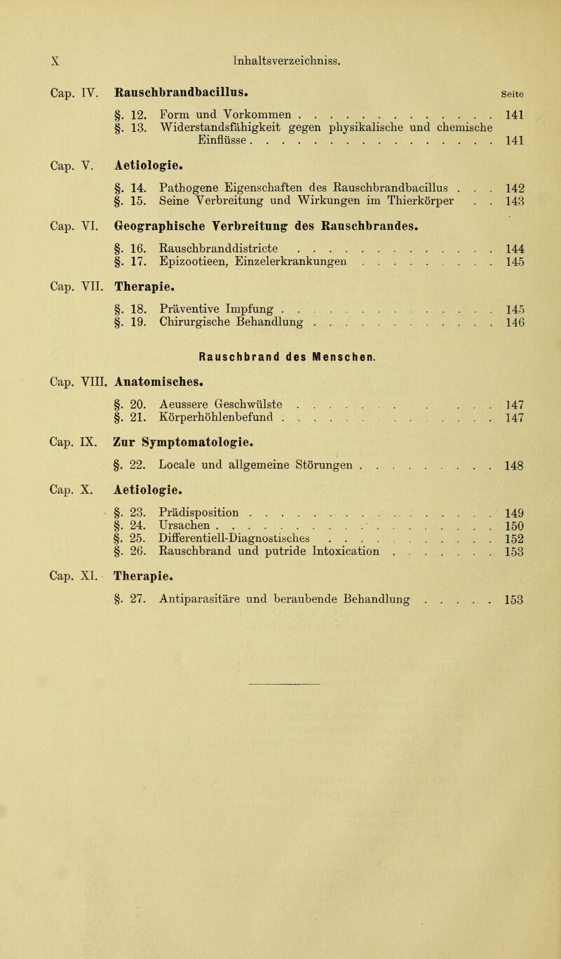 Cap. IV. Eauschbrandtoacillus. Seite §. 12. Form und Vorkommen 141 §. 13. Widerstandsfähigkeit gegen physikalische und chemische Einflüsse 141 Cap. V. Aetiologie. §. 14. Pathogene Eigenschaften des Rauschbrandbacillus . . . 142 §. 15. Seine Verbreitung und Wirkungen im Thierkörper . . 143 Cap. VI. Geographische Yerbreitung des Ranschbrandes. §. 16. Rauschbranddistricte 144 §. 17. Epizootieen, Einzelerkrankungen 145 Cap. VII. Therapie. §. 18. Präventive Impfung 145 §. 19. Chirurgische Behandlung 146 Rauschbrand des Menschen. Cap. Vin. Anatomisches* §. 20. Aeussere Geschwülste ... 147 §. 21. Körperhöhlenbefund 147 Cap. IX. Zur Symptomatologie. §. 22. Locale und allgemeine Störungen 148 Cap. X. Aetiologie. ' §. 23. Prädisposition 149 §. 24. Ursachen - 150 §. 25. Differentiell-Diagnostisches 152 §. 26. Rauschbrand und putride Intoxication 153 Cap. XI. Therapie. §. 27. Antiparasitäre und beraubende Behandlung 153