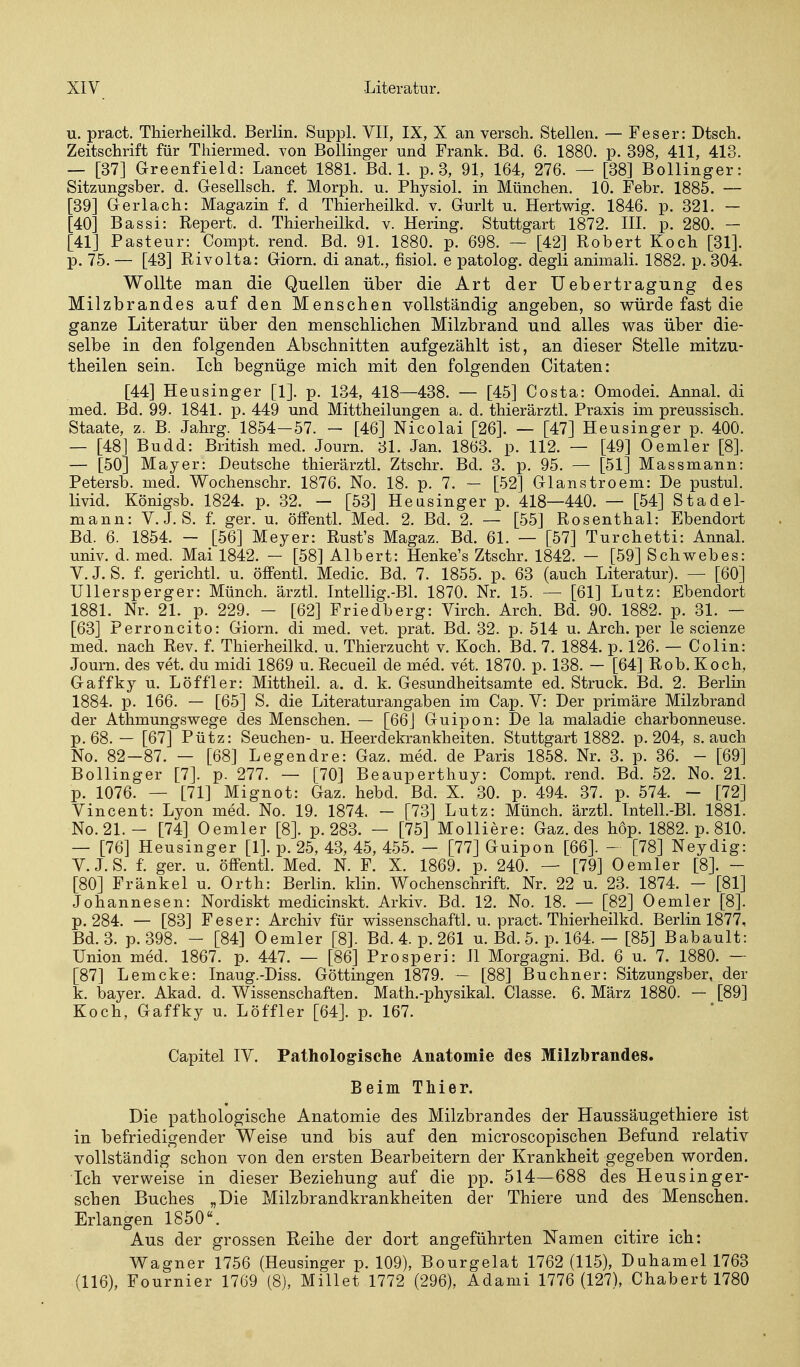 u. pract. Thierheilkd. Berlin. Suppl. VII, IX, X an versch. Stellen. — Fes er: Dtscli. Zeitschrift für Thiermed. von Bollinger und Frank. Bd. 6. 1880. p. 398, 411, 413. — [37] Greenfield: Lancet 1881. Bd. 1. p. 3, 91, 164, 276. — [38] Bollinger: Sitzungsber. d. Gesellsch. f. Morph, u. Physiol. in München. 10. Febr. 1885. — [39] Gerlach: Magazin f. d Thierheilkd. v. Gurlt u. Hertwig. 1846. p. 321. — [40] Bassi: Repert. d. Thierheilkd. v. Hering. Stuttgart 1872. III. p. 280. — [41] Pasteur: Compt. rend. Bd. 91. 1880. p. 698. ~ [42] Robert Koch [31]. p. 75. — [43] Rivolta: Giorn. di anat., fisiol. e patolog. degli animali. 1882. p. 304. Wollte man die Quellen über die Art der Uebertragung des Milzbrandes auf den Menschen vollständig angeben, so würde fast die ganze Literatur über den menschlichen Milzbrand und alles was über die- selbe in den folgenden Abschnitten aufgezählt ist, an dieser Stelle mitzu- theilen sein. Ich begnüge mich mit den folgenden Citaten: [44] Heusinger [1]. p. 134, 418—438. — [45] Costa: Omodei. AnnaL di med. Bd. 99. 1841. p. 449 und Mittheilungen a. d. thierärztl. Praxis im preussisch. Staate, z. B. Jahrg. 1854-57. - [46] Nicolai [26]. — [47] Heusinger p. 400. — [48] Budd: British med. Journ. 31. Jan. 1863. p. 112. — [49] 0emier [8]. — [50] Mayer: Deutsche thierärztl. Ztschr. Bd. 3. p. 95. — [51] Massmann: Petersb. med. Wochenschr. 1876. No. 18. p. 7. — [52] Glanstroem: De pustul. livid. Königsb. 1824. p. 32. - [53] Heusinger p. 418—440. — [54] Stadel- mann: V.J. S. f. ger. u. öffentL Med. 2. Bd. 2. — [55] Rosenthal: Ebendort Bd. 6. 1854. — [56] Meyer: Rust's Magaz. Bd. 61. — [57] Turchetti: AnnaL univ. d. med. Mai 1842. — [58] Albert: Henke's Ztschr. 1842. — [59] Schwebes: V. J. S. f. gerichtl. u. öffentl. Medic. Bd. 7. 1855. p. 63 (auch Literatur). — [60] Ullersperger: Münch. ärztL Intellig.-BL 1870. Nr. 15. — [61] Lutz: Ebendort 1881. Nr. 21. p. 229. - [62] Friedberg: Virch. Arch. Bd. 90. 1882. p. 31. — [63] Perroncito: Giorn. di med. vet. prat. Bd. 32. p. 514 u. Arch. per le scienze med. nach Rev. f. Thierheilkd. u. Thierzucht v. Koch. Bd. 7. 1884. p. 126. — Colin: Journ. des vet. du midi 1869 u. Recueil de med. vet. 1870. p. 138. — [64] Rob. Koch, Gaffky u. Löff 1er: Mittheil. a. d. k. Gesundheitsamte ed. Struck. Bd. 2. Berlin 1884. p. 166. — [65] S. die Literatur angaben im Cap. V: Der primäre Milzbrand der Athmungswege des Menschen. — [66] Guipon: De la maladie charbonneuse. p. 68. — [67] Pütz: Seuchen- u. Heerdekrankheiten. Stuttgart 1882. p. 204, s. auch No. 82-87. — [68] Legendre: Gaz. med. de Paris 1858. Nr. 3. p. 36. - [69] Bollinger [7]. p. 277. — [70] Beauperthuy: Compt. rend. Bd. 52. No. 21. p. 1076. — [71] Mignot: Gaz. hebd. Bd. X. 30. p. 494. 37. p. 574. - [72] Vincent: Lyon med. No. 19. 1874. - [73] Lutz: Münch. ärztL Intell.-Bl. 1881. No.21.- [74] Oemler [8]. p. 283. — [75] MoUiere: Gaz. des hop. 1882. p. 810. — [76] Heusinger [1]. p. 25, 43, 45, 455. - [77] Guipon [66]. - [78] Neydig: V.J. S. f. ger. u. öffentl. Med. N. F. X. 1869. p. 240. — [79] Oemler [8]. - [80] Frankel u. Orth: Berlin, klin. Wochenschrift. Nr. 22 u. 23. 1874. - [81] Johannesen: Nordiskt medicinskt. Arkiv. Bd. 12. No. 18. — [82] Oemler [8]. p. 284. — [83] Fes er: Archiv für wissenschaftl. u. pract. Thierheilkd. Berlin 1877, Bd. 3. p.398. - [84] Oemler [8]. Bd. 4. p. 261 u. Bd. 5. p. 164. — [85] Babault: Union med. 1867. p. 447. — [86] Prosperi: II Morgagni. Bd. 6 u. 7. 1880. — [87] Lemcke: Inaug.-Diss. Göttingen 1879. — [88] Buchner: Sitzungsber, der k. bayer. Akad. d. Wissenschaften. Math.-physikal. Classe. 6. März 1880. — [89] Koch, Gaffky u. Löffler [64]. p. 167. Capitel IV. Patholog-isclie Anatomie des Milzbrandes. Beim Thier. Die pathologische Anatomie des Milzbrandes der Haussäugethiere ist in befriedigender Weise und bis auf den microscopischen Befund relativ vollständig schon von den ersten Bearbeitern der Krankheit gegeben worden. Ich verweise in dieser Beziehung auf die pp. 514—688 des Heusinger- schen Buches „Die Milzbrandkrankheiten der Thiere und des Menschen. Erlangen 1850. Aus der grossen Reihe der dort angeführten NTamen citire ich: Wagner 1756 (Heusinger p. 109), Bourgelat 1762 (115), Duhamel 1763 (116), Fournier 1769 (8), Millet 1772 (296), Adami 1776 (127), Chabert 1780