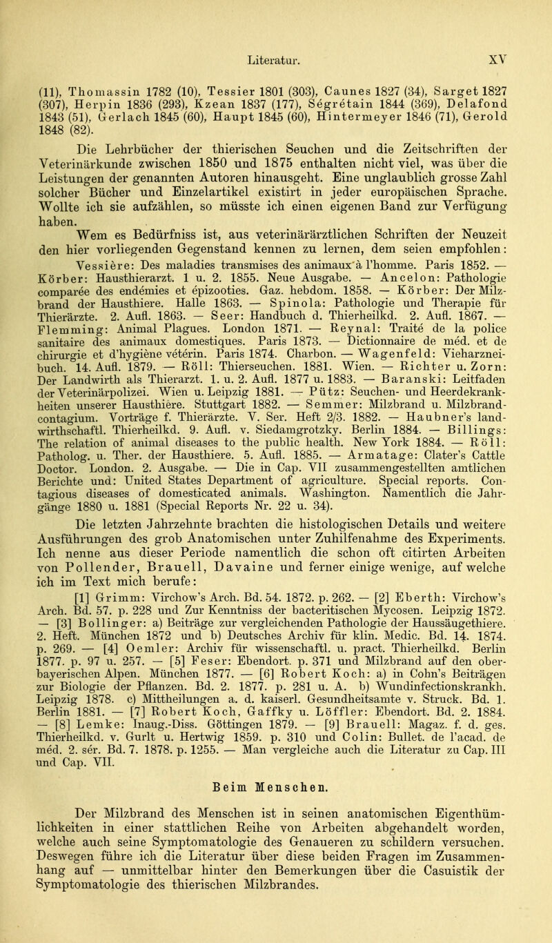 (11), Thomassin 1782 (10), Tessier 1801 (303), Caunes 1827 (34), Sarget 1827 (307), Herpin 1836 (293), Kzean 1837 (177), Segretain 1844 (369), Delafond 1843 (51), Gerlach 1845 (60), Haupt 1845 (60), Hintermeyer 1846 (71), Gerold 1848 (82). Die Lehrbücher der thierischen Seuchen und die Zeitschriften der Veterinärkunde zwischen 1850 und 1875 enthalten nicht viel, was über die Leistungen der genannten Autoren hinausgeht. Eine unglaublich grosse Zahl solcher Bücher und Einzelartikel existirt in jeder europäischen Sprache. Wollte ich sie aufzählen, so müsste ich einen eigenen Band zur Verfügung haben. Wem es Bedürfniss ist, aus veterinärärztlichen Schriften der Neuzeit den hier vorliegenden Gegenstand kennen zu lernen, dem seien empfohlen: Ves.siere: Des maladies transmises des animaux ä rhomme. Paris 1852. — Körber: Hausthierarzt. 1 u. 2. 1855. Neue Ausgabe. — Ancelon: Pathologie comparee des endemies et epizooties. Gaz. hebdom, 1858. — Körber: Der Milz- brand der Hausthiere. Halle 1863. — Spinola: Pathologie und Therapie für Thierärzte. 2. Aufl. 1863. - Seer: Handbuch d. Thierheilkd. 2. Aufl. 1867. — Flemming: Animal Plagues. London 1871. — Reynal: Traite de la police sanitaire des animaux domestiques. Paris 1873. — Dictionnaire de med. et de Chirurgie et d'hygiene veterin. Paris 1874. Charbon. — Wagenfeld: Vieharznei- buch. 14. Aufl. 1879. — Röli: Thierseuchen. 1881. Wien. — Richter u. Zorn: Der Landwirth als Thierarzt. 1. u. 2. Aufl. 1877 u. 1883. — Baranski: Leitfaden der Veterinärpolizei. Wien u. Leipzig 1881. — Pütz: Seuchen- und Heerdekrank- heiten unserer Hausthiere. Stuttgart 1882. — Semmer: Milzbrand u. Milzbrand- contagium. Vorträge f. Thierärzte. V. Ser. Heft 2/3. 1882. — Haubner's land- wirthschaftl. Thierheilkd. 9. Aufl. v. Siedamgrotzky. Berlin 1884. — Billings: The relation of animal diseases to the public health. New York 1884. — Röll: Patholog. u. Ther. der Hausthiere. 5. Aufl. 1885. — Armatage: Clater's Cattle Doctor. London. 2. Ausgabe. — Die in Cap. VII zusammengestellten amtlichen Berichte und: United States Department of agriculture. Special reports. Con- tagious diseases of domesticated animals. Washington. Namentlich die Jahr- gänge 1880 u. 1881 (Special Reports Nr. 22 u. 34). Die letzten Jahrzehnte brachten die histologischen Details und weitere Ausführungen des grob Anatomischen unter Zuhilfenahme des Experiments. Ich nenne aus dieser Periode namentlich die schon oft citirten Arbeiten von Pollender, Brauell, Davaine und ferner einige wenige, aufweiche ich im Text mich berufe: [1] Grimm: Vkchow's Arch. Bd. 54. 1872. p. 262. - [2] Eberth: Virchow's Arch. Bd. 57. p. 228 und Zur Kenntniss der bacteritischen Mycosen. Leipzig 1872. — [3] Bollinger: a) Beiträge zur vergleichenden Pathologie der Haussäugethiere. 2. Heft. München 1872 und b) Deutsches Archiv für klin. Medic. Bd. 14. 1874. p. 269. — [4] Oemler: Archiv für wissenschaftl. u. pract. Thierheilkd. Berlin 1877. p. 97 u. 257. — [5] Feser: Ebendort. p. 371 und Milzbrand auf den ober- bayerischen Alpen. München 1877. — [6] Robert Koch: a) in Cohn's Beiträgen zur Biologie der Pflanzen. Bd. 2. 1877. p. 281 u. A. b) Wundinfectionskrankh. Leipzig 1878. c) Mittheilungen a. d. kaiserl. Gesundheitsamte v. Struck. Bd. 1. Berlin 1881. — [7] Robert Koch, Gaffky u. Löffler: Ebendort. Bd. 2. 1884. — [8] Lemke: Inaug.-Diss. Göttingen 1879. — [9] Braueil: Magaz. f. d. gas. Thierheilkd. v. Gurlt u. Hertwig 1859. p. 310 und Colin: Bullet, de l'acad. de med. 2. ser. Bd. 7. 1878. p. 1255. — Man vergleiche auch die Literatur zu Cap. III und Cap. VII. Beim Menschen. Der Milzbrand des Menschen ist in seinen anatomischen Eigenthüm- lichkeiten in einer stattlichen Reihe von Arbeiten abgehandelt worden, welche auch seine Symptomatologie des Genaueren zu schildern versuchen. Deswegen führe ich die Literatur über diese beiden Fragen im Zusammen- hang auf — unmittelbar hinter den Bemerkungen über die Casuistik der Symptomatologie des thierischen Milzbrandes.