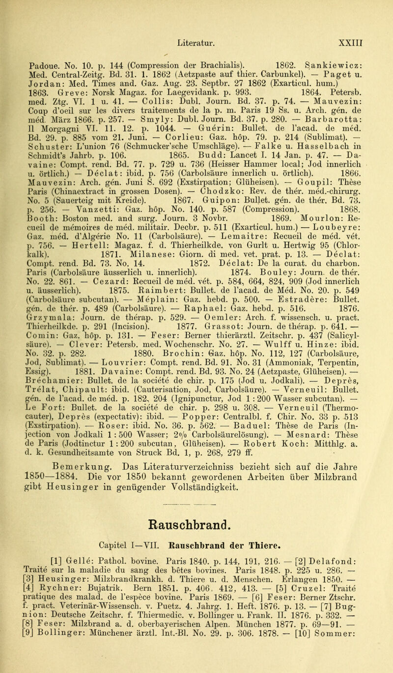 Padoue. No. 10. p. 144 (Compression der Brachialis). 1862. Sankiewicz: Med. Central-Zeitg. Bd. 31. 1. 1862 (Aetzpaste auf tliier. Carbunkel). — Paget u. Jordan: Med. Times and. Gaz. Aug. 23. Septbr. 27 1862 (Exarticul. hum.) 1863. Greve: Norsk Magaz. for Laegevidank. p. 993. 1864. Petersb. med. Ztg. VI. 1 u. 41. — Collis: Dubl. Journ. Bd. 37. p. 74. — Mauvezin: Coap d'oeil sur les divers traiteraents de la p. m. Paris 19 Ss. u, Arch. gen. de med. März 1866. p. 257. — Smyly: Dubl. Journ. Bd. 37. p. 280. — Barbarotta: II Morgagni VI. 11. 12. p. 1044. — Guerin: Bullet, de l'acad. de med. Bd. 29. p. 885 vom 21. Juni. — Corlieu: Gaz. höp. 79. p. 214 (Sublimat). — Schuster: L'union 76 (Schmucker'sche Umschläge). — Falke u. Hasselbach in Schmidt's Jahrb. p. 106. 1865. Budd: Lancet I. 14 Jan. p. 47. — Da- vaine: Compt. rend. Bd. 77. p. 729 u. 736 (Heisser Hammer local; Jod innerlich u. örtlich.) — Declat: ibid. p. 756 (Carbolsäure innerlich u. örtlich), 1866. Mauvezin: Arch. gen. Juni S. 692 (Exstirpation; Glüheisen). — Goupil: These Paris (Chinaextract in grossen Dosen). — Chodzko: Rev. de ther. med.-chirurg. No. 5 (Sauerteig mit Kreide). 1867. Guipon: Bullet, gen. de ther. Bd. 78. p. 256. - Vanzetti: Gaz. höp. No. 140. p. 587 (Compression). 1868. Booth: Boston med. and surg. Journ. 3 Novbr. 1869. Mourlon: Re- cueil de memoires de med. militair. Decbr. p. 511 (Exarticul. hum.) — Loubeyre: Gaz. med. d'Algerie No. 11 (Carbolsäure). — Lemaitre: Recueil de med. vet. p. 756. — Hertell: Magaz. f. d. Thierheilkde. von Gurlt u. Hertwig 95 (Chlor- kalk). 1871. Milanese: Giorn. di med. vet. prat. p. 13. — Declat: Compt. rend. Bd. 73. No. 14. 1872. Declat: De la curat, du charbon. Paris (Carbolsäure äusserlich u. innerlich). 1874. Bouley: Journ. de ther. No. 22. 861. — Cezard: Recueil de med. vet. p. 584, 664, 824, 909 (Jod innerlich XL. äusserlich). 1875. Raimbert: Bullet, de l'acad. de Med. No. 20. p. 549 (Carbolsäure subcutan). — Meplain: Gaz. hebd. p. 500. — Estradere: Bullet, gen. de ther. p. 489 (Carbolsäure). — Raphael: Gaz. hebd. p. 516. 1876. Grzymala: Journ. de therap. p. 529. — 0emier: Arch. f. wissensch. u. pract. Thierheilkde. p. 291 (Incision). 1877. Grassot: Journ. de therap. p. 641.— Comin: Gaz. höp. p. 131. — Feser: Berner thierärztl. Zeitschr. p. 437 (Salicyl- säure). — Clever: Petersb. med. Wochenschr. No. 27. — Wulff u. Hinze: ibid. No. 32. p. 282. 1880. Brochin: Gaz. höp. No. 112, 127 (Carbolsäure, Jod, Sublimat). — Louvrier: Compt. rend. Bd. 91. No. 31 (Ammoniak, Terpentin, Essig). 1881. Davaine: Compt. rend. Bd. 93. No. 24 (Aetzpaste, Glüheisen). — Brechamier: Bullet, de la societe de chir. p. 175 (Jod u. Jodkali). — Depres, Trelat, Chipault: ibid. (Cauterisation, Jod, Carbolsäure). — Verneuil: Bullet, gen. de l'acad. de med. p. 182, 204 (Ignipunctur, Jod 1 : 200 Wasser subcutan). — Le Fort: Bullet, de la societe de chir. p. 298 u. 308. — Verneuil (Thermo- cauter), Depres (expectativ): ibid. — Popper: Centralbl. f. Chir. No. 33 p. 513 (Exstirpation). — Roser: ibid. No. 36. p. 562. — Baduel: These de Paris (In- jection von Jodkali 1:500 Wasser; 2o/o Carbolsäurelösung). — Mesnard: These de Paris (Jodtinctur 1:200 subcutan, Glüheisen). — Robert Koch: Mitthlg. a. d. k. Gesundheitsamte von Struck Bd. 1, p. 268, 279 &. Bemerkung. Das Literaturverzeichniss bezieht sich auf die Jahre 1850—1884. Die vor 1850 bekannt gewordenen Arbeiten über Milzbrand gibt Heusinger in genügender Vollständigkeit. Rauschbrand. Capitel I—VII. Eauschbrand der Thiere. [1] Gelle: Pathol. bovine. Paris 1840. p. 144, 191, 216. — [2] Delafond: Traite sur la maladie du sang des betes bovines. Paris 1848. p. 225 u. 286. — [3] Heusinger: Milzbrandkrankh. d. Thiere u. d. Menschen. Erlangen 1850. — [4] Ryebner: Bujatrik. Bern 1851. p. 406, 412, 413. — [5] Cruzel: Traite pratique des malad, de l'espece bovine. Paris 1869. — [6] Feser: Berner Ztschr. f. pract. Veterinär-Wissensch, v. Puetz. 4. Jahrg. 1. Heft. 1876. p. 13. — [7] Bug- nion: Deutsche Zeitschr. f. Thiermedic. v. Bollinger u. Frank. II. 1876. p. 332. — [8] Fes er: Milzbrand a. d. oberbayerischen Alpen. München 1877. p. 69—91. — [9] Bollinger: Münchener ärztl. Int.-Bl. No. 29. p. 306. 1878. — [10] Sommer: