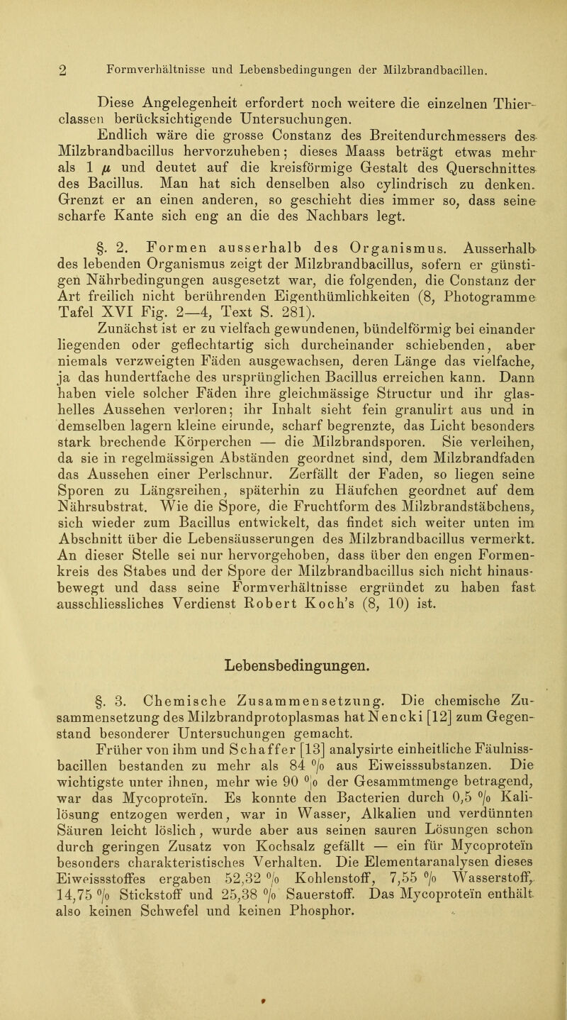 Diese Angelegeüheit erfordert noch weitere die einzelnen Thier- classen berücksichtigende Untersuchungen. Endlich wäre die grosse Constanz des Breitendurchmessers des Milzbrandbacillus hervorzuheben; dieses Maass beträgt etwas mehr als 1 [X und deutet auf die kreisförmige Gestalt des Querschnitte» des Bacillus. Man hat sich denselben also cjlindrisch zu denken. Grenzt er an einen anderen, so geschieht dies immer so, dass seine- scharfe Kante sich eng an die des Nachbars legt. §. 2. Formen ausserhalb des Organismus. Ausserhalb des lebenden Organismus zeigt der Milzbrandbacillus, sofern er günsti- gen Nährbedingungen ausgesetzt war, die folgenden, die Constanz der Art freilich nicht berührenden Eigenthümlichkeiten (8, Photogramme Tafel XVI Fig. 2—4, Text S. 281). Zunächst ist er zu vielfach gewundenen, bündeiförmig bei einander liegenden oder geflechtartig sich durcheinander schiebenden, aber niemals verzweigten Fäden ausgewachsen, deren Länge das vielfache, ja das hundertfache des ursprünglichen Bacillus erreichen kann. Dann haben viele solcher Fäden ihre gleichmässige Structur und ihr glas- helles Aussehen verloren; ihr Inhalt sieht fein granulirt aus und in demselben lagern kleine eirunde, scharf begrenzte, das Licht besonders stark brechende Körperchen — die Milzbrandsporen. Sie verleihen, da sie in regelmässigen Abständen geordnet sind, dem Milzbrandfaden das Aussehen einer Perlschnur. Zerfällt der Faden, so liegen seine Sporen zu Längsreihen, späterhin zu Häufchen geordnet auf dem Nährsubstrat. Wie die Spore, die Fruchtform des Milzbrandstäbchens, sich wieder zum Bacillus entwickelt, das findet sich weiter unten im Abschnitt über die Lebensäusserungen des Milzbrandbacillus vermerkt. An dieser Stelle sei nur hervorgehoben, dass über den engen Formen- kreis des Stabes und der Spore der Milzbrandbacillus sich nicht hinaus- bewegt und dass seine Formverhältnisse ergründet zu haben fast ausschliessliches Verdienst Robert Koch's (8, 10) ist. Lebensbedingungen. §. 3. Chemische Zusammensetzung. Die chemische Zu- sammensetzung des Milzbrandprotoplasmas hatNencki [12] zum Gegen- stand besonderer Untersuchungen gemacht. Früher von ihm und Schaffer [13] analysirte einheithche Fäulniss- bacillen bestanden zu mehr als 84 ^/o aus Eiweisssubstanzen. Die wichtigste unter ihnen, mehr wie 90 der Gesammtmenge betragend, war das Mycoprotein. Es konnte den Bacterien durch 0,5 ^/o Kali- lösung entzogen werden, war in Wasser, Alkalien und verdünnten Säuren leicht löslich, wurde aber aus seinen sauren Lösungen schon durch geringen Zusatz von Kochsalz gefällt — ein für Mycoprotein besonders charakteristisches Verhalten. Die Elementaranalysen dieses Eiweissstoffes ergaben 52,32 ^/o Kohlenstoff, 7,55 > Wasserstoff,.. 14,75 > Stickstoff und 25,38 > Sauerstoff. Das Mycoprotein enthält also keinen Schwefel und keinen Phosphor.