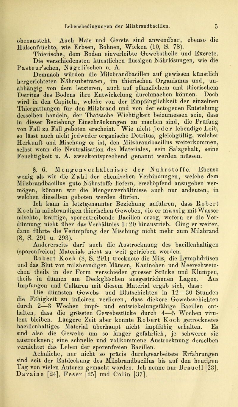 obenansteht. Auch Mais und Gerste sind anwendbar, ebenso die Hülsenfrüchte, wie Erbsen, Bohnen, Wicken (10, S. 78). Thierische, dem Boden einverleibte Gewebstheile und Excrete. Die verschiedensten künstlichen flüssigen Nährlösungen, wie die Pasteur'schen, Nägeli'schen u. A. Demnach würden die Milzbrandbacillen auf gewissen künstlich hergerichteten Nährsubstraten, im thierischen Organismus und, un- abhängig von dem letzteren, auch auf pflanzlichem und thierischem Detritus des Bodens ihre Entwicklung durchmachen können. Doch wird in den Capiteln, welche von der Empfänglichkeit der einzelnen Thiergattungen für den Milzbrand und von der ectogenen Entstehung desselben handeln, der Thatsache Wichtigkeit beizumessen sein, dass in dieser Beziehung Einschränkungen zu machen sind, die Prüfung von Fall zu Fall geboten erscheint. Wie nicht jeder lebendige Leib, so lässt auch nicht jedweder organische Detritus, gleichgültig, welcher Herkunft und Mischung er ist, den Milzbrandbacillus weiterkommen, selbst wenn die Neutralisation des Materiales, sein Salzgehalt, seine Feuchtigkeit u. A. zweckentsprechend genannt werden müssen. §. 6. Mengenverhältnisse der Nährstoffe. Ebenso wenig als wir die Zahl der chemischen Verbindungen, welche dem Milzbrandbacillus gute Nährstoffe liefern, erschöpfend anzugeben ver- mögen, können wir die Mengenverhältnisse auch nur andeuten, in welchen dieselben geboten werden dürfen. Ich kann in letztgenannter Beziehung anführen, dass Robert Koch in milzbrandigen thierischen Geweben, die er mässig mit Wasser mischte, kräftige, sporentreibende Bacillen erzog, wofern er die Ver- dünnung nicht über das Verhältniss 1: 20 hinaustrieb. Ging er weiter, dann führte die Verimpfung der Mischung nicht mehr zum Milzbrand (8, S. 291 u. 293). Andererseits darf auch die Austrocknung des bacillenhaltigen (sporenfreien) Materials nicht zu weit getrieben werden. Robert Koch (8, S. 291) trocknete die Milz, die Lymphdrüsen und das Blut von milzbrandigen Mäusen, Kaninchen und Meerschwein- chen theils in der Form verschieden grosser Stücke und Klumpen, theils in dünnen am Deckgläschen ausgestrichenen Lagen. Aus Impfungen und Culturen mit diesem Material ergab sich, dass: Die dünnsten Gewebs- und Blutschichten in 12—30 Stunden die Fähigkeit zu inficiren verlieren, dass dickere Gewebsschichten durch 2—3 Wochen impf- und entwickelungsfähige Bacillen ent- halten, dass die grössten Gewebsstücke durch 4—5 Wochen viru- lent bleiben. Längere Zeit aber konnte Robert Koch getrocknetes bacillenhaltiges Material überhaupt nicht impffähig erhalten. Es sind also die Gewebe um so länger gefährlich, je schwerer sie austrocknen; eine schnelle und vollkommene Austrocknung derselben vernichtet das Leben der sporenfreien Bacillen. Aehnliche, nur nicht so präcis durchgearbeitete Erfahrungen sind seit der Entdeckung des Milzbrandbacillus bis auf den heutigen Tag von vielen Autoren gemacht worden. Ich nenne nur Brauell [23], D avaine [24], Feser [25] und Colin [37].