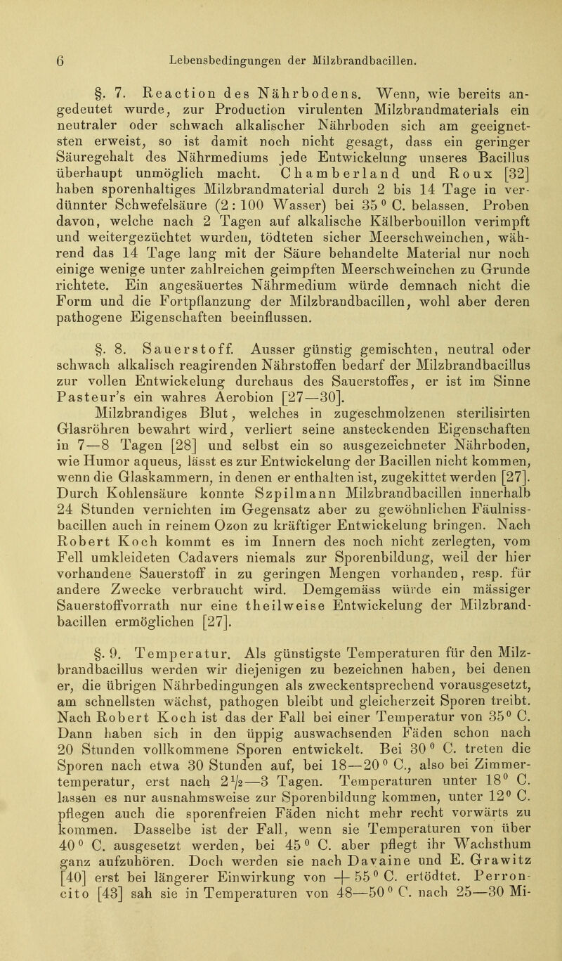 §. 7. Reaction des Nährbodens. Wenn^ wie bereits an- gedeutet wurde ^ zur Production virulenten Milzbrandmaterials ein neutraler oder schwach alkalischer Nährboden sich am geeignet- sten erweist^ so ist damit noch nicht gesagt^ dass ein geringer Säuregehalt des Nährmediums jede Entwickelung unseres Bacillus überhaupt unmöglich macht. Chamberland und Roux [32] haben sporenhaltiges Milzbrandmaterial durch 2 bis 14 Tage in ver- dünnter Schwefelsäure (2:100 Wasser) bei 35 ^ C. belassen. Proben davon, welche nach 2 Tagen auf alkalische Kälberbouillon verimpft und weitergezüchtet wurden^ tödteten sicher Meerschweinchen, wäh- rend das 14 Tage lang mit der Säure behandelte Material nur noch einige wenige unter zahlreichen geimpften Meerschweinchen zu Grunde richtete. Ein angesäuertes Nährmedium würde demnach nicht die Form und die FortpflanzuDg der Milzbrandbacillen, wohl aber deren pathogene Eigenschaften beeinflussen. §. 8. Sauerstoff. Ausser günstig gemischten, neutral oder schwach alkalisch reagirenden Nährstoffen bedarf der Milzbrandbacillus zur vollen Entwickelung durchaus des Sauerstoffes, er ist im Sinne Pasteur's ein wahres Aerobion [27—30]. Milzbrandiges Blut, welches in zugeschmolzenen sterilisirten Glasröhren bewahrt wird, verliert seine ansteckenden Eigenschaften in 7 — 8 Tagen [28] und selbst ein so ausgezeichneter Nährboden, wie Humor aqueus, lässt es zur Entwickelung der Bacillen nicht kommen, wenn die Glaskammern, in denen er enthalten ist, zugekittet werden [27]. Durch Kohlensäure konnte Szpilmann Milzbrandbacillen innerhalb 24 Stunden vernichten im Gegensatz aber zu gewöhnlichen Fäulniss- bacillen auch in reinem Ozon zu kräftiger Entwickelung bringen. Nach Robert Koch kommt es im Innern des noch nicht zerlegten, vom Fell umkleideten Cadavers niemals zur Sporenbildung, weil der hier vorhandene Sauerstoff in zu geringen Mengen vorhanden, resp. für andere Zwecke verbraucht wird. Demgemäss würde ein mässiger Sauerstoffvorrath nur eine theilweise Entwickelung der Milzbrand- bacillen ermöglichen [27]. §. 9. Temperatur. Als günstigste Temperaturen für den Milz- brandbacillus werden wir diejenigen zu bezeichnen haben, bei denen er, die übrigen Nährbedingungen als zweckentsprechend vorausgesetzt, am schnellsten wächst, pathogen bleibt und gleicherzeit Sporen treibt. Nach Robert Koch ist das der Fall bei einer Temperatur von 35^ C. Dann haben sich in den üppig auswachsenden Fäden schon nach 20 Stunden vollkommene Sporen entwickelt. Bei 30 ^ C. treten die Sporen nach etwa 30 Stunden auf, bei 18 — 20^ C, also bei Zimmer- temperatur, erst nach 2^2—3 Tagen. Temperaturen unter 18^ C. lassen es nur ausnahmsweise zur Sporenbildung kommen, unter 12^ C. pflegen auch die sporenfreien Fäden nicht mehr recht vorwärts zu kommen. Dasselbe ist der Fall, wenn sie Temperaturen von über 40^ C. ausgesetzt werden, bei 45 <^ C. aber pflegt ihr Wachsthum ganz aufzuhören. Doch werden sie nach Davaine und E. Grawitz [40] erst bei längerer Einwirkung von -j-55 ^ C. ertödtet. Perron- cito [43] sah sie in Temperaturen von 48—50 ^C. nach 25-—30 Mi-
