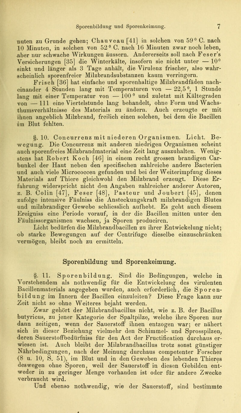 nuten zu Grunde gehen; Chauveau [41] in solchen von 59^ C. nach 10 Minuten, in solchen von 52*^ C. nach 16 Minuten zwar noch leben, aber nur schwache Wirkungen äussern. Andererseits soll nach Feser's Versicherungen [35] die Winterkälte, insofern sie nicht unter — 10^ sinkt und länger als 3 Tage anhält, die Virulenz frischer, also wahr- scheinlich sporenfreier Milzbrandsubstanzen kaum verringern. Frisch [36] hat einfache und sporenhaltige Milzbrandfäden nach- einander 4 Stunden lang mit Temperaturen von —22,5^, 1 Stunde lang mit einer Temperatur von — 100 ^ und zuletzt mit Kältegraden von —III eine Viertelstunde lang behandelt, ohne Form und Wachs- thumsverhältnisse des Materials zu ändern. Auch erzeugte er mit ihnen angeblich Milzbrand, freilich einen solchen, bei dem die Bacillen im Blut fehlten. §. 10. Concurrenz mit niederen Organismen. Licht. Be- wegung. Die Concurrenz mit anderen niedrigen Organismen scheint auch sporenfreies Milzbrandmaterial eine Zeit lang auszuhalten. Wenig- stens hat Robert Koch [46] in einem recht grossen brandigen Car- bunkel der Haut neben den specifischen zahlreiche andere Bacterien und auch viele Micrococcen gefunden und bei der Weiterimpfung dieses Materials auf Thiere gleichwohl den Milzbrand erzeugt. Diese Er- fahrung widerspricht nicht den Angaben zahlreicher anderer Autoren, z. B. Colin [47], Feser [48], Pasteur und Joubert [45], denen zufolge intensive Fäulniss die Ansteckungskraft milzbrandigen Blutes und milzbrandiger Gewebe schliesslich aufhebt. Es geht auch diesem Ereigniss eine Periode vorauf, in der die Bacillen mitten unter den Fäulnissorganismen wachsen, ja Sporen produciren. Licht bedürfen die Milzbrandbacillen zu ihrer Entwickelung nicht; ob starke Bewegungen auf der Centrifuge dieselbe einzuschränken vermögen, bleibt noch zu ermitteln. Sporenbildung und Sporenkeimung. §. 11. Sporenbildung. Sind die Bedingungen, welche in. Vorstehendem als nothwendig für die Entwickelung des virulenten Bacillenmaterials angegeben wurden, auch erforderlich, die Sporen- bildung im Innern der Bacillen einzuleiten? Diese Frage kann zur Zeit nicht so ohne Weiteres bejaht werden. Zwar gehört der Milzbrandbacillus nicht, wie z. B. der Bacillus butyricus, zu jener Kategorie der Spaltpilze, welche ihre Sporen nur dann zeitigen, wenn der Sauerstoff ihnen entzogen war; er nähert sich in dieser Beziehung vielmehr den Schimmel- und Sprosspilzen, deren Sauerstoffbedürfniss für den Act der Fructification durchaus er- wiesen ist. Auch bleibt der Milzbrandbacillus trotz sonst günstiger Nähr Bedingungen, nach der Meinung durchaus competenter Forscher (8 u. 10, S. 51), im Blut und in den Geweben des lebenden Thieres deswegen ohne Sporen, weil der Sauerstoff in diesen Gebilden ent- weder in zu geringer Menge vorhanden ist oder für andere Zwecke verbraucht wird. Und ebenso nothwendig, wie der Sauerstoff, sind bestimmte